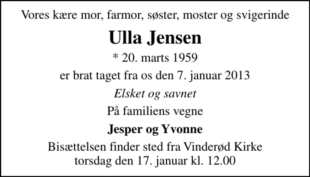 <p>Vores kære mor, farmor, søster, moster og svigerinde<br />Ulla Jensen<br />* 20. marts 1959<br />er brat taget fra os den 7. januar 2013<br />Elsket og savnet<br />På familiens vegne<br />Jesper og Yvonne<br />Bisættelsen finder sted fra Vinderød Kirke torsdag den 17. januar kl. 12.00</p>