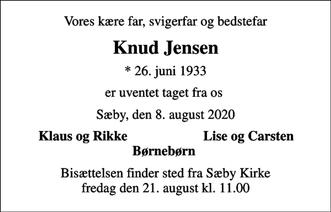 <p>Vores kære far, svigerfar og bedstefar<br />Knud Jensen<br />* 26. juni 1933<br />er uventet taget fra os<br />Sæby, den 8. august 2020<br />Klaus og Rikke<br />Lise og Carsten<br />Bisættelsen finder sted fra Sæby Kirke fredag den 21. august kl. 11.00</p>