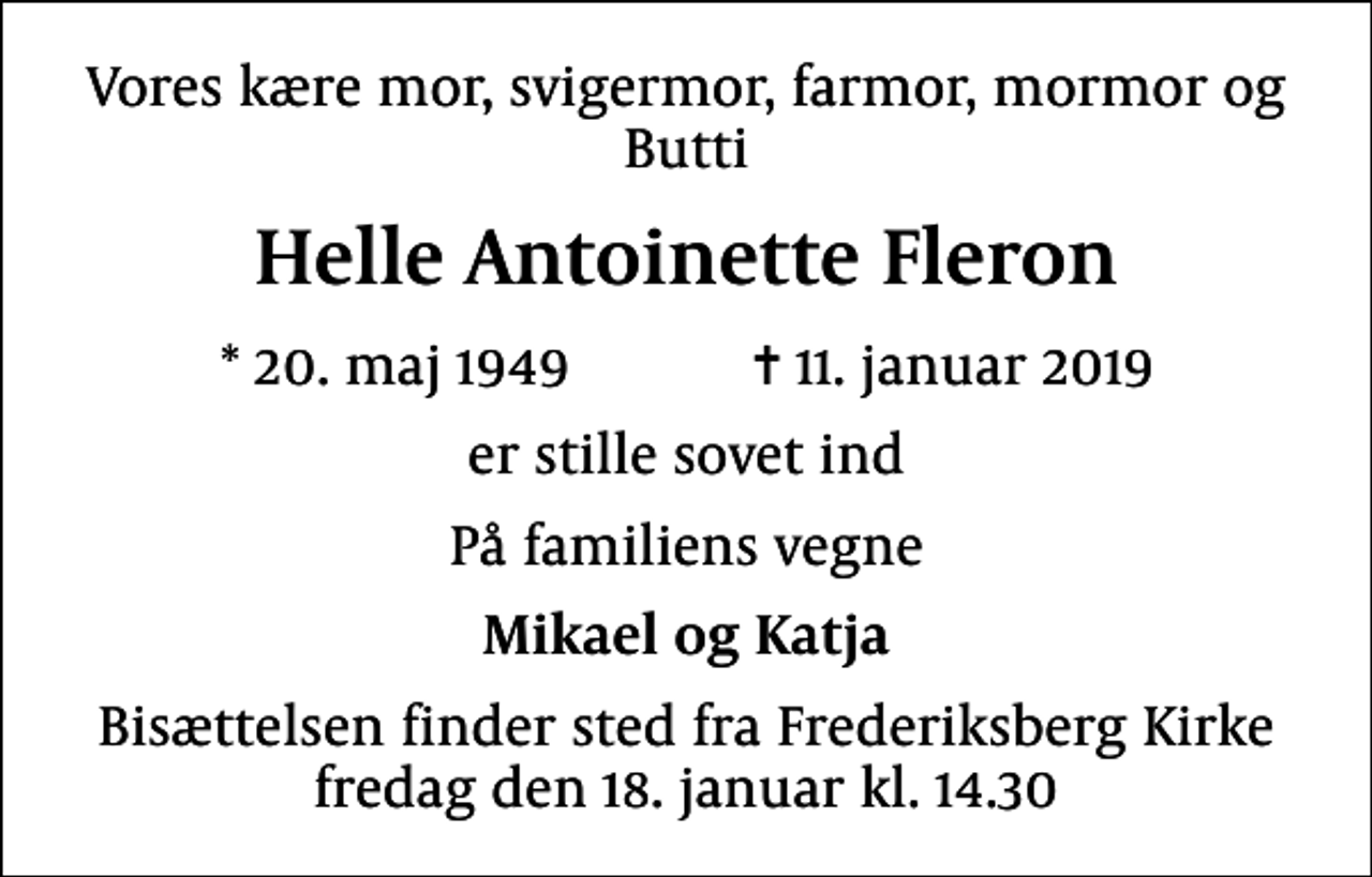 <p>Vores kære mor, svigermor, farmor, mormor og Butti<br />Helle Antoinette Fleron<br />* 20. maj 1949 ✝ 11. januar 2019<br />er stille sovet ind<br />På familiens vegne<br />Mikael og Katja<br />Bisættelsen finder sted fra Frederiksberg Kirke fredag den 18. januar kl. 14.30</p>