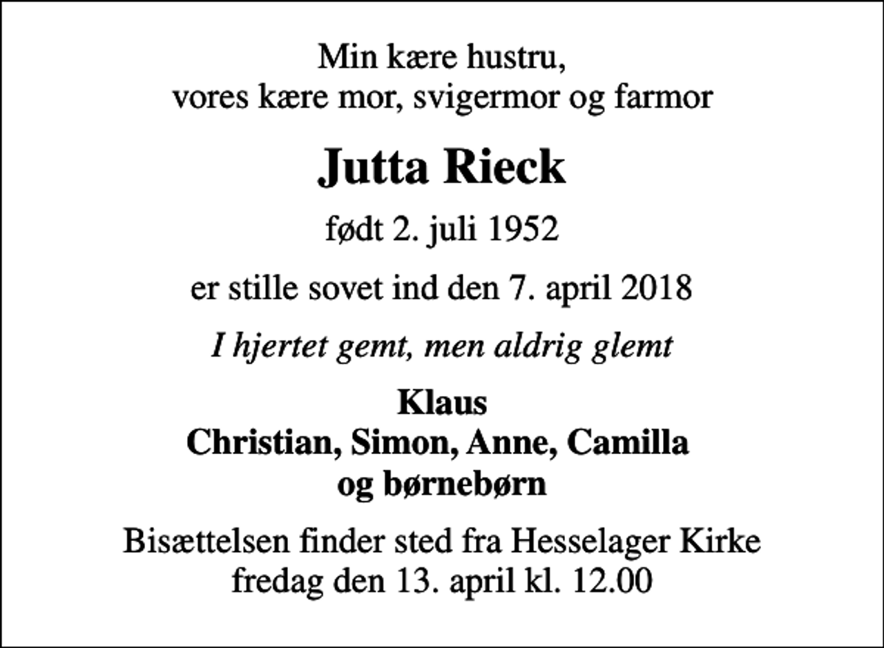 <p>Min kære hustru, vores kære mor, svigermor og farmor<br />Jutta Rieck<br />født 2. juli 1952<br />er stille sovet ind den 7. april 2018<br />I hjertet gemt, men aldrig glemt<br />Klaus Christian, Simon, Anne, Camilla og børnebørn<br />Bisættelsen finder sted fra Hesselager Kirke fredag den 13. april kl. 12.00</p>