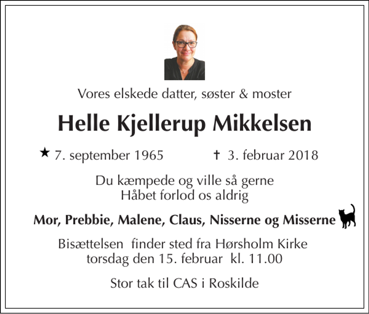 <p>Vores elskede datter, søster &amp; moster<br />Helle Kjellerup Mikkelsen<br />7. september 1965​ ✝​ 3. februar 2018<br />Du kæmpede og ville så gerne Håbet forlod os aldrig<br />Mor, Prebbie, Malene, Claus, Nisserne og Misserne<br />Bisættelsen​ finder sted fra Hørsholm Kirke​ torsdag den 15. februar​ kl. 11.00<br />Stor tak til CAS i Roskilde</p>