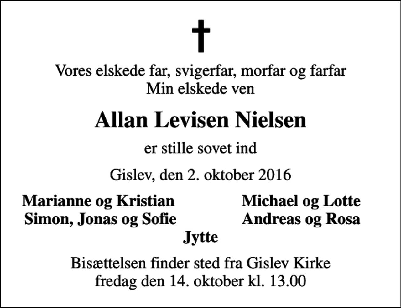 <p>Vores elskede far, svigerfar, morfar og farfar Min elskede ven<br />Allan Levisen Nielsen<br />er stille sovet ind<br />Gislev, den 2. oktober 2016<br />Marianne og Kristian<br />Michael og Lotte<br />Simon, Jonas og Sofie<br />Andreas og Rosa<br />Bisættelsen finder sted fra Gislev Kirke fredag den 14. oktober kl. 13.00</p>