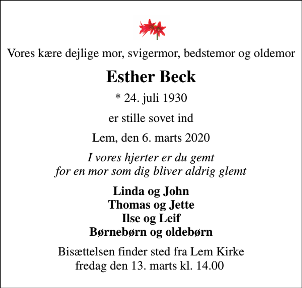 <p>Vores kære dejlige mor, svigermor, bedstemor og oldemor<br />Esther Beck<br />* 24. juli 1930<br />er stille sovet ind<br />Lem, den 6. marts 2020<br />I vores hjerter er du gemt for en mor som dig bliver aldrig glemt<br />Linda og John Thomas og Jette Ilse og Leif Børnebørn og oldebørn<br />Bisættelsen finder sted fra Lem Kirke fredag den 13. marts kl. 14.00</p>