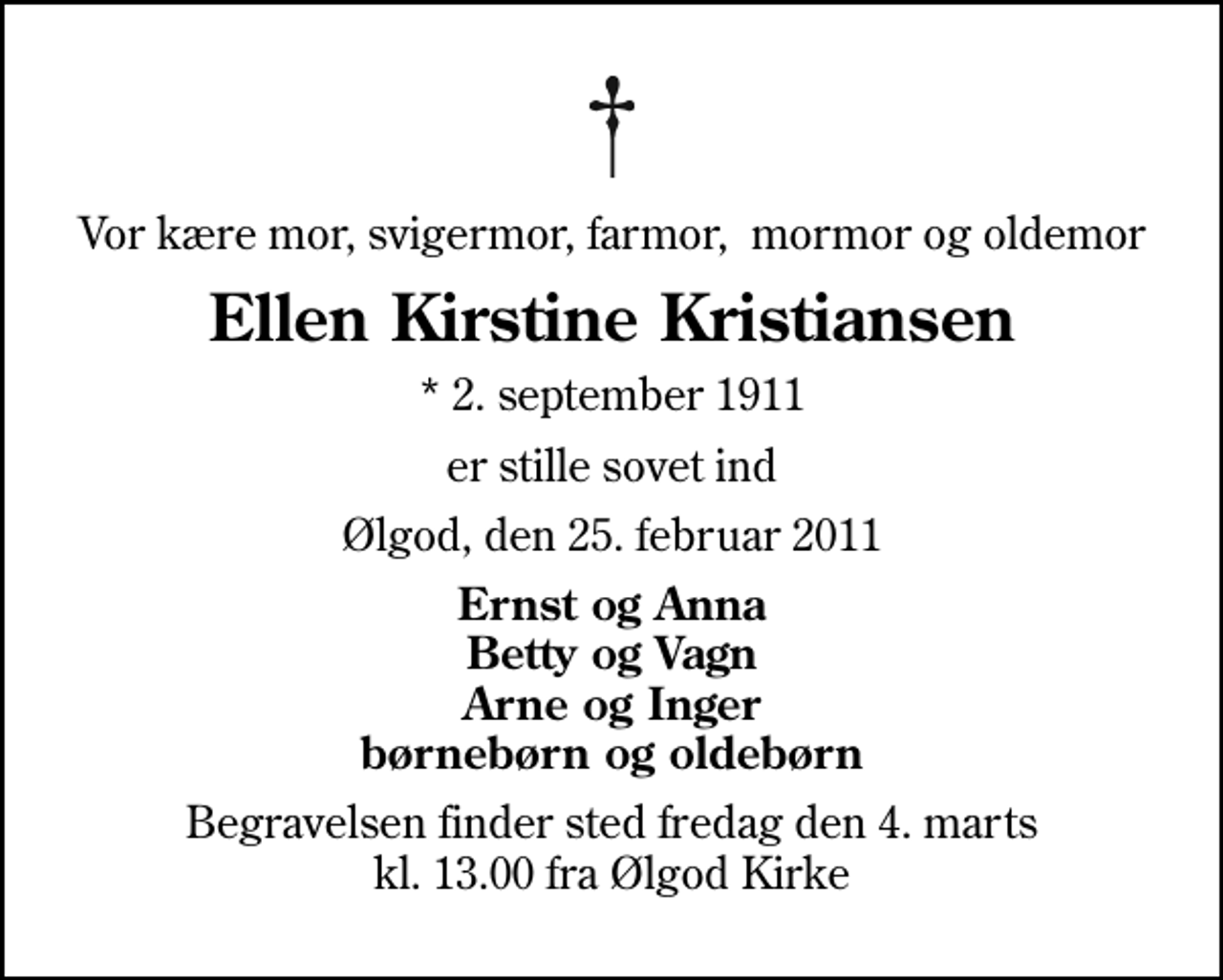 <p>Vor kære mor, svigermor, farmor, mormor og oldemor<br />Ellen Kirstine Kristiansen<br />* 2. september 1911<br />er stille sovet ind<br />Ølgod, den 25. februar 2011<br />Ernst og Anna Betty og Vagn Arne og Inger børnebørn og oldebørn<br />Begravelsen finder sted fredag den 4. marts kl. 13.00 fra Ølgod Kirke</p>