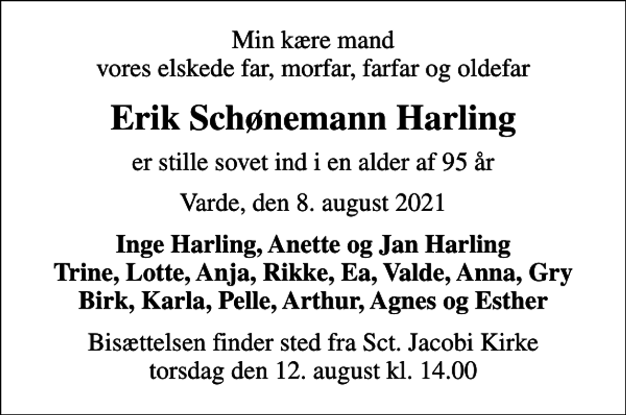 <p>Min kære mand vores elskede far, morfar, farfar og oldefar<br />Erik Schønemann Harling<br />er stille sovet ind i en alder af 95 år<br />Varde, den 8. august 2021<br />Inge Harling, Anette og Jan Harling Trine, Lotte, Anja, Rikke, Ea, Valde, Anna, Gry Birk, Karla, Pelle, Arthur, Agnes og Esther<br />Bisættelsen finder sted fra Sct. Jacobi Kirke torsdag den 12. august kl. 14.00</p>