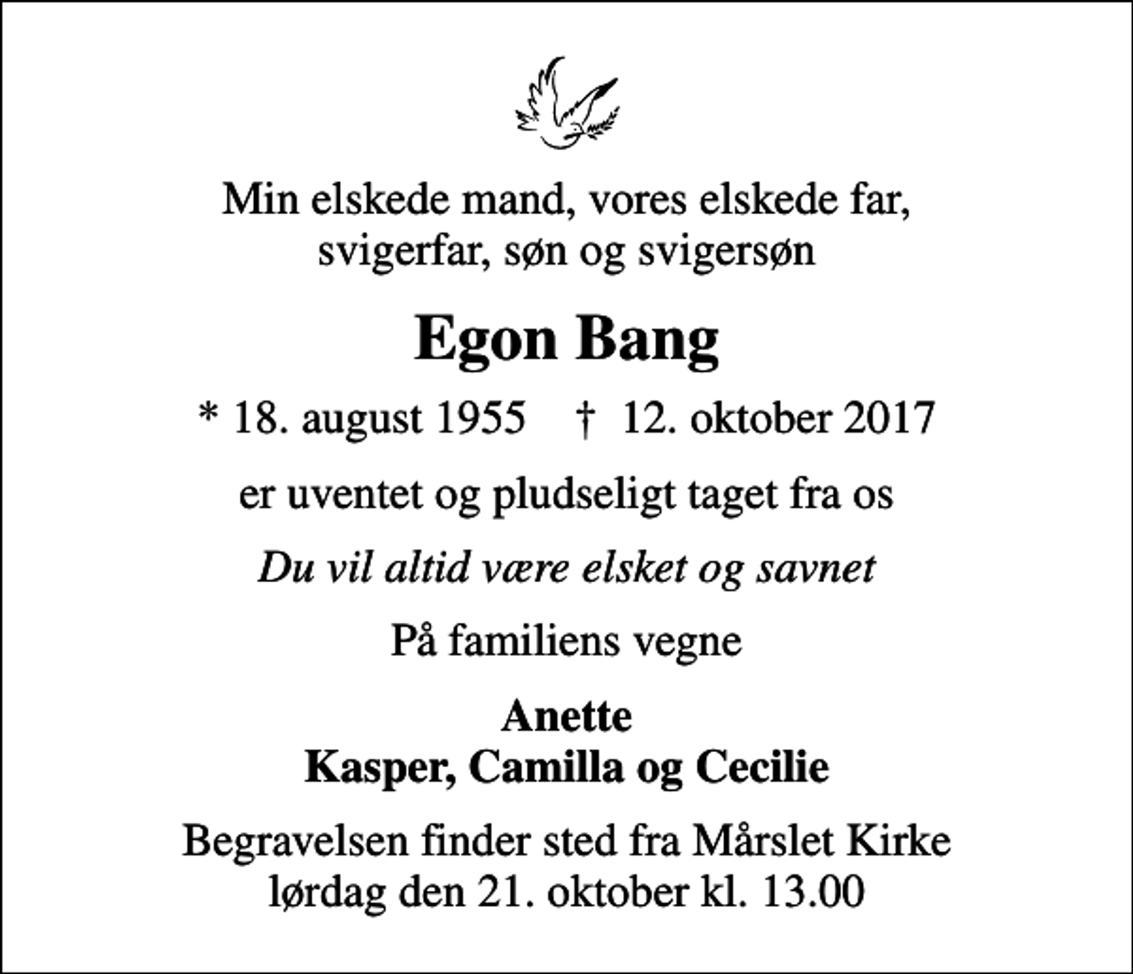 <p>Min elskede mand, vores elskede far, svigerfar, søn og svigersøn<br />Egon Bang<br />* 18. august 1955 ✝ 12. oktober 2017<br />er uventet og pludseligt taget fra os<br />Du vil altid være elsket og savnet<br />På familiens vegne<br />Anette Kasper, Camilla og Cecilie<br />Begravelsen finder sted fra Mårslet Kirke lørdag den 21. oktober kl. 13.00</p>
