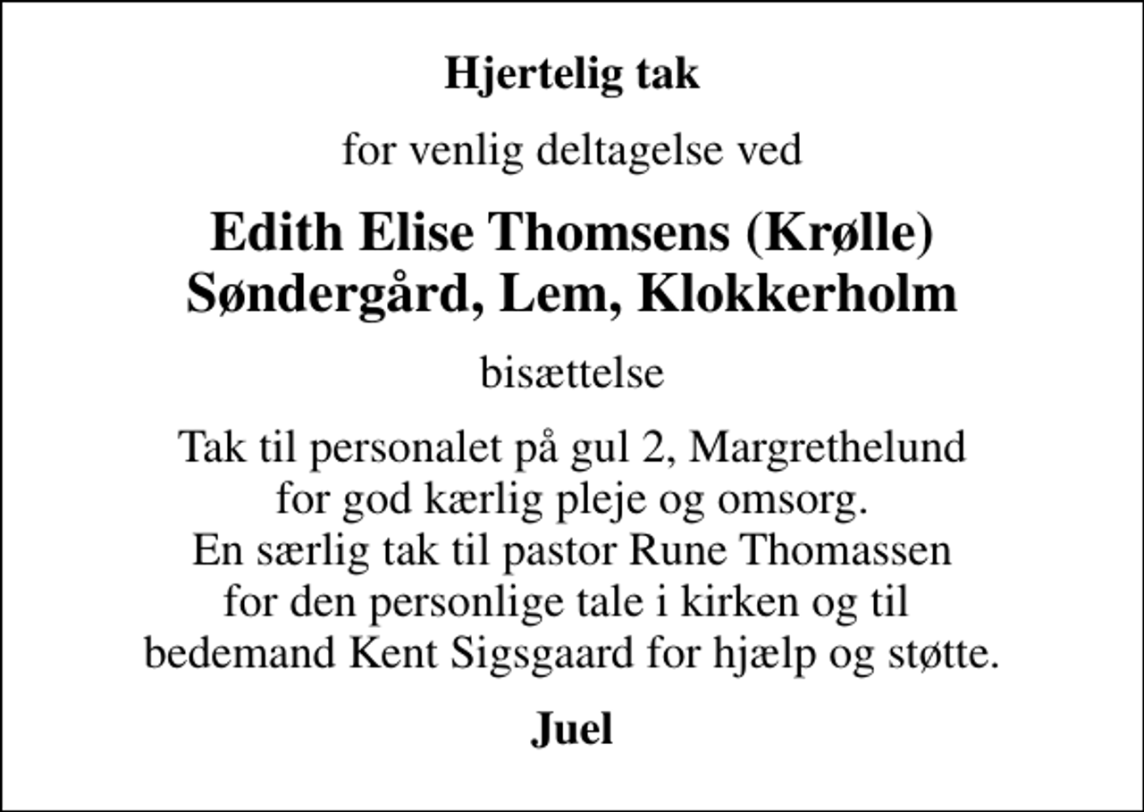 <p>Hjertelig tak<br />for venlig deltagelse ved<br />Edith Elise Thomsens (Krølle) Søndergård, Lem, Klokkerholm<br />bisættelse<br />Tak til personalet på gul 2, Margrethelund for god kærlig pleje og omsorg. En særlig tak til pastor Rune Thomassen for den personlige tale i kirken og til bedemand Kent Sigsgaard for hjælp og støtte.<br />Juel</p>