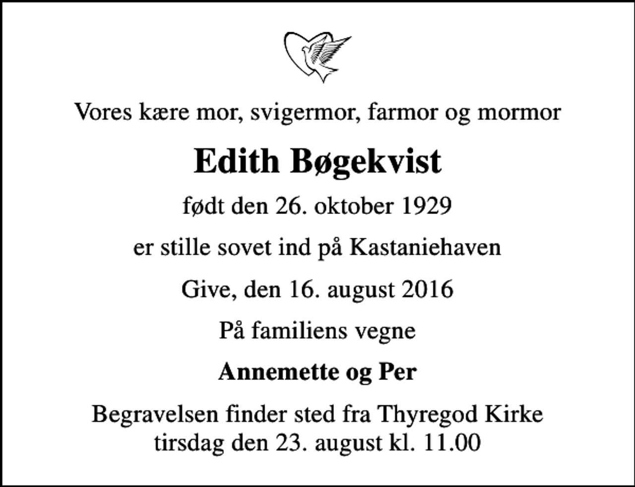 <p>Vores kære mor, svigermor, farmor og mormor<br />Edith Bøgekvist<br />født den 26. oktober 1929<br />er stille sovet ind på Kastaniehaven<br />Give, den 16. august 2016<br />På familiens vegne<br />Annemette og Per<br />Begravelsen finder sted fra Thyregod Kirke tirsdag den 23. august kl. 11.00</p>