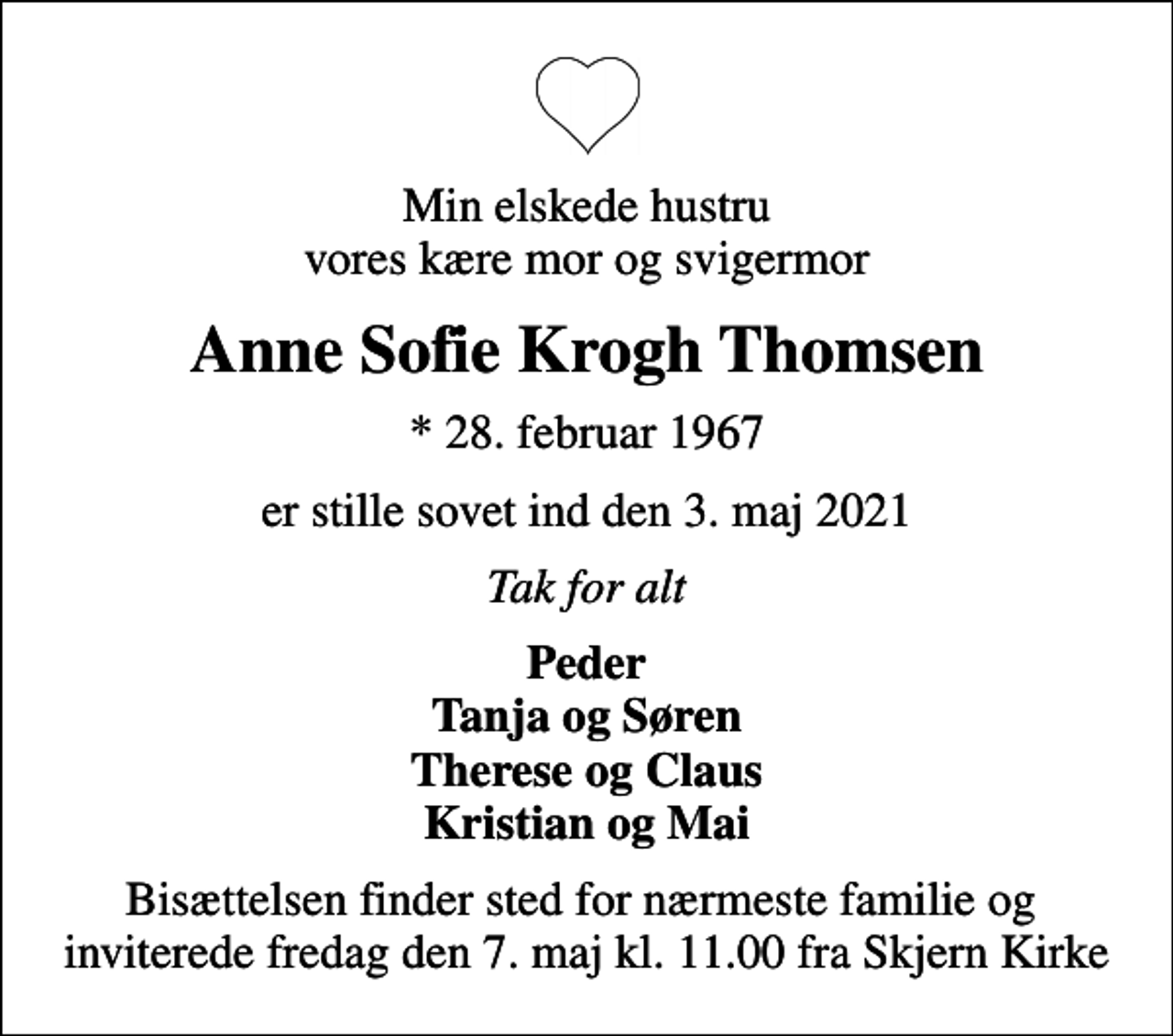 <p>Min elskede hustru vores kære mor og svigermor<br />Anne Sofie Krogh Thomsen<br />* 28. februar 1967<br />er stille sovet ind den 3. maj 2021<br />Tak for alt<br />Peder Tanja og Søren Therese og Claus Kristian og Mai<br />Bisættelsen finder sted for nærmeste familie og inviterede fredag den 7. maj kl. 11.00 fra Skjern Kirke</p>