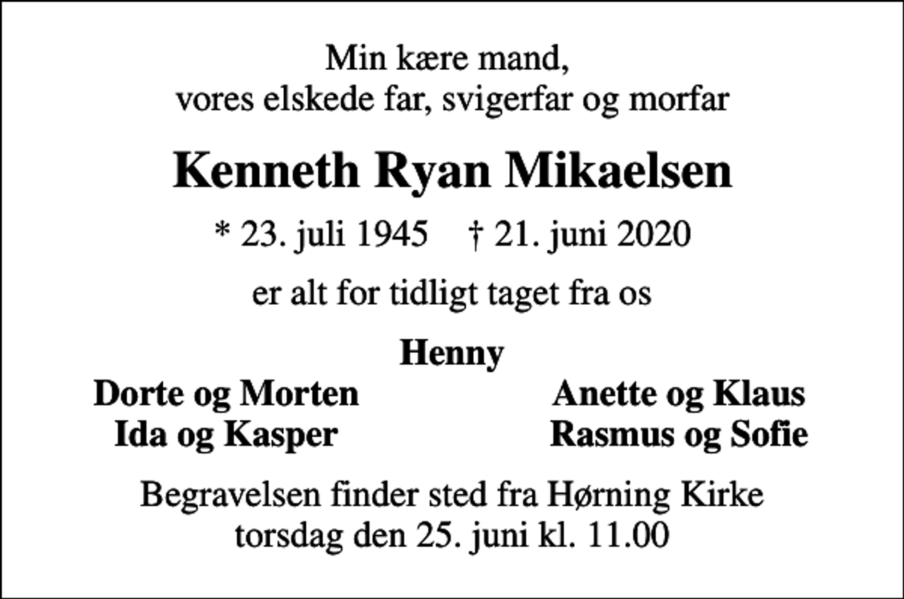 <p>Min kære mand, vores elskede far, svigerfar og morfar<br />Kenneth Ryan Mikaelsen<br />* 23. juli 1945 ✝ 21. juni 2020<br />er alt for tidligt taget fra os<br />Henny<br />Dorte og Morten<br />Anette og Klaus<br />Ida og Kasper<br />Rasmus og Sofie<br />Begravelsen finder sted fra Hørning Kirke torsdag den 25. juni kl. 11.00</p>