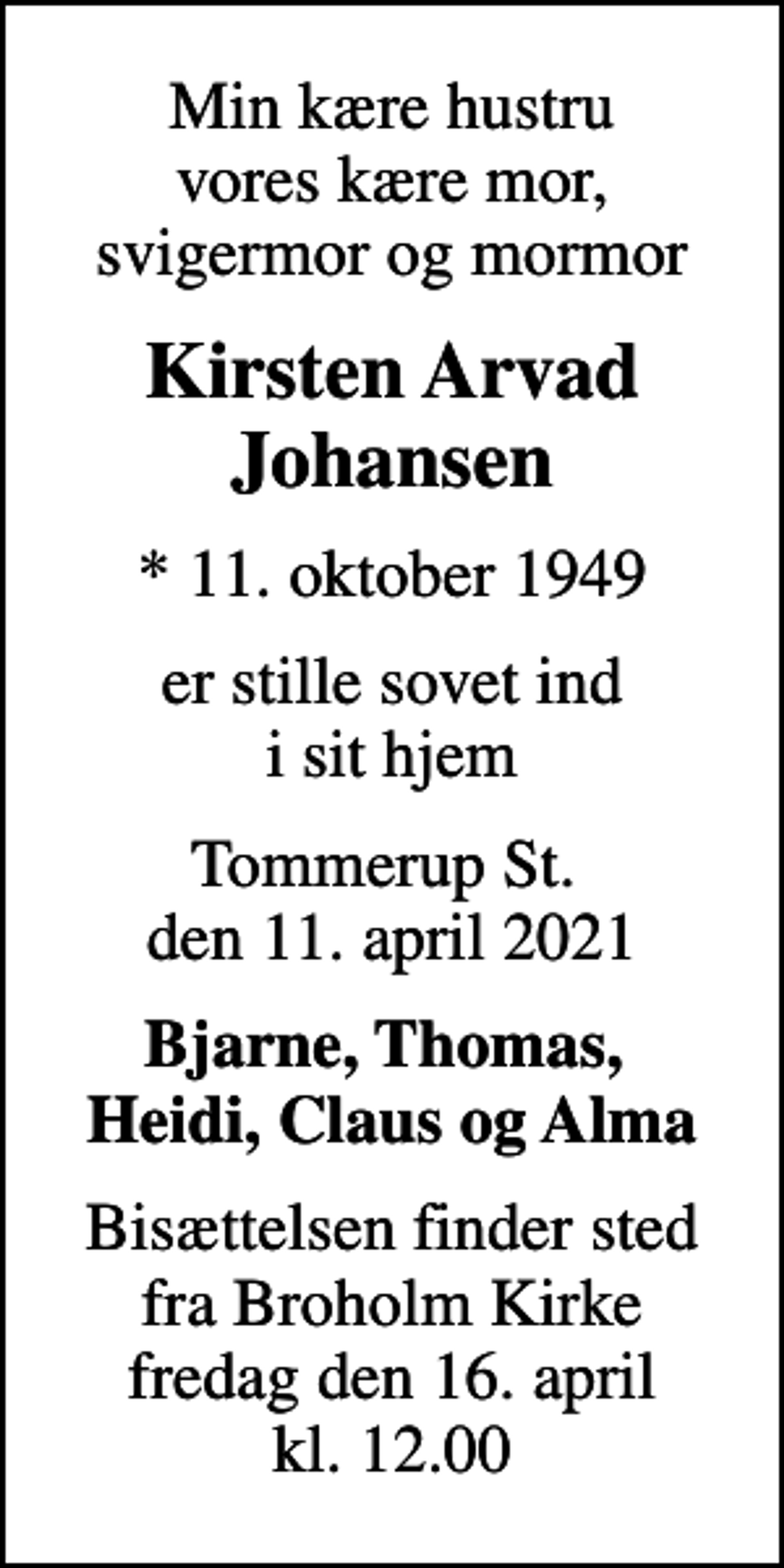 <p>Min kære hustru vores kære mor, svigermor og mormor<br />Kirsten Arvad Johansen<br />* 11. oktober 1949<br />er stille sovet ind i sit hjem<br />Tommerup St. den 11. april 2021<br />Bjarne, Thomas, Heidi, Claus og Alma<br />Bisættelsen finder sted fra Broholm Kirke fredag den 16. april kl. 12.00</p>