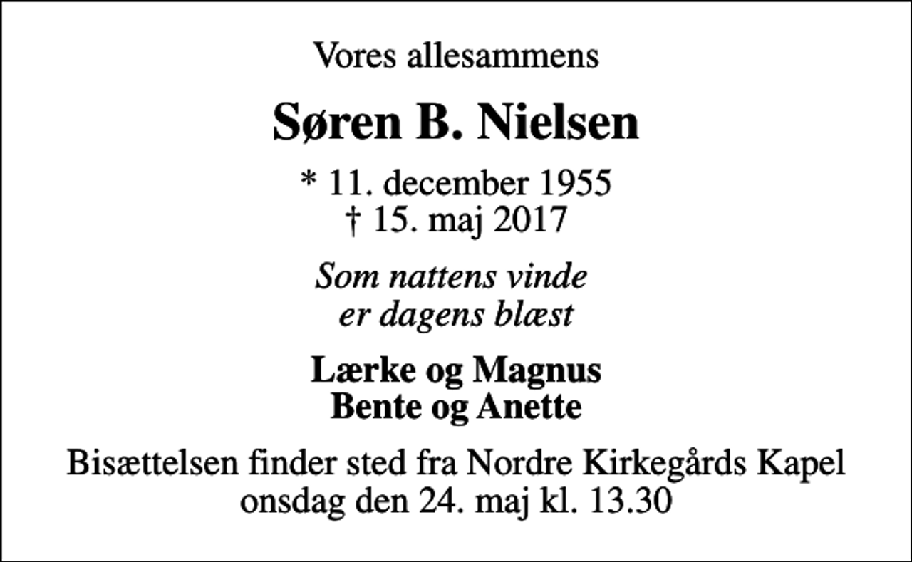 <p>Vores allesammens<br />Søren B. Nielsen<br />* 11. december 1955<br />✝ 15. maj 2017<br />Som nattens vinde er dagens blæst<br />Lærke og Magnus Bente og Anette<br />Bisættelsen finder sted fra Nordre Kirkegårds Kapel onsdag den 24. maj kl. 13.30</p>