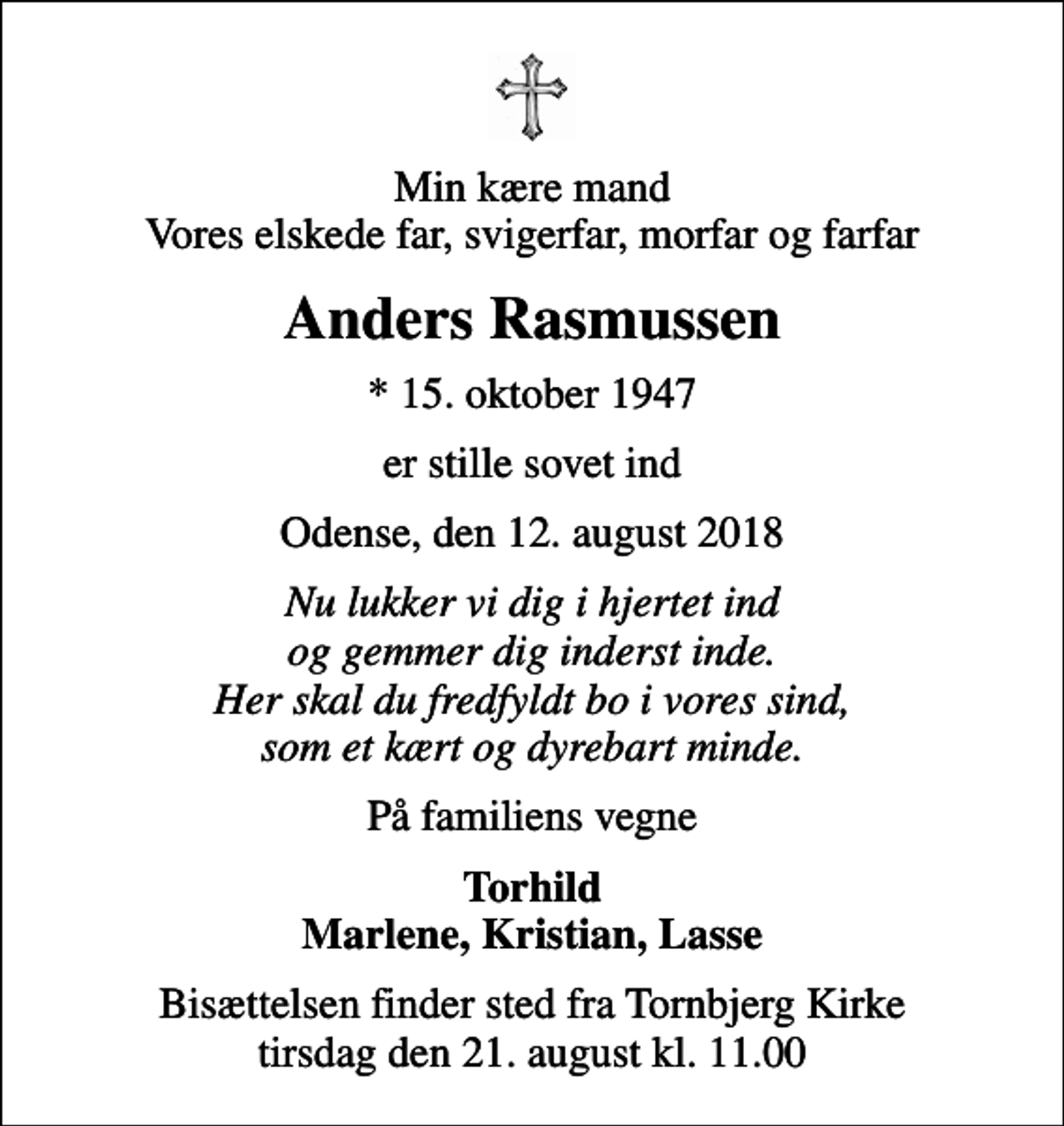 <p>Min kære mand Vores elskede far, svigerfar, morfar og farfar<br />Anders Rasmussen<br />* 15. oktober 1947<br />er stille sovet ind<br />Odense, den 12. august 2018<br />Nu lukker vi dig i hjertet ind og gemmer dig inderst inde. Her skal du fredfyldt bo i vores sind, som et kært og dyrebart minde.<br />På familiens vegne<br />Torhild Marlene, Kristian, Lasse<br />Bisættelsen finder sted fra Tornbjerg Kirke tirsdag den 21. august kl. 11.00</p>