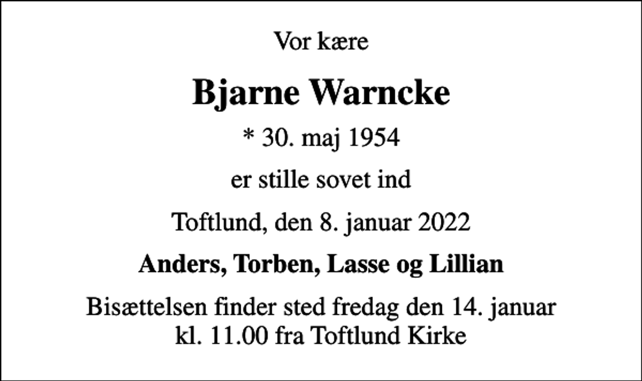 <p>Vor kære<br />Bjarne Warncke<br />* 30. maj 1954<br />er stille sovet ind<br />Toftlund, den 8. januar 2022<br />Anders, Torben, Lasse og Lillian<br />Bisættelsen finder sted fredag den 14. januar kl. 11.00 fra Toftlund Kirke</p>