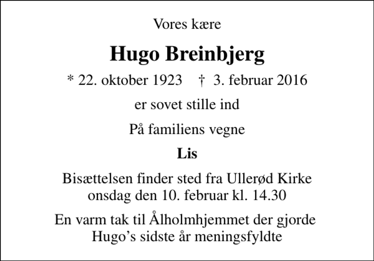 <p>Vores kære<br />Hugo Breinbjerg<br />* 22. oktober 1923 ✝ 3. februar 2016<br />er sovet stille ind<br />På familiens vegne<br />Lis<br />Bisættelsen finder sted fra Ullerød Kirke onsdag den 10. februar kl. 14.30<br />En varm tak til Ålholmhjemmet der gjorde Hugos sidste år meningsfyldte</p>