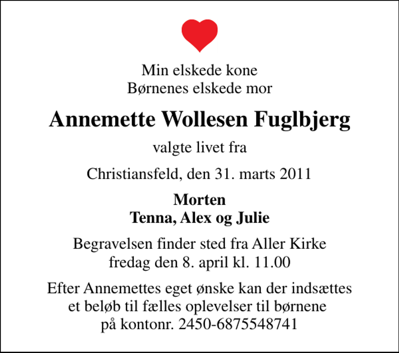 <p>Min elskede kone Børnenes elskede mor<br />Annemette Wollesen Fuglbjerg<br />valgte livet fra<br />Christiansfeld, den 31. marts 2011<br />Morten Tenna, Alex og Julie<br />Begravelsen finder sted fra Aller Kirke fredag den 8. april kl. 11.00<br />Efter Annemettes eget ønske kan der indsættes et beløb til fælles oplevelser til børnene på kontonr. 2450-6875548741</p>