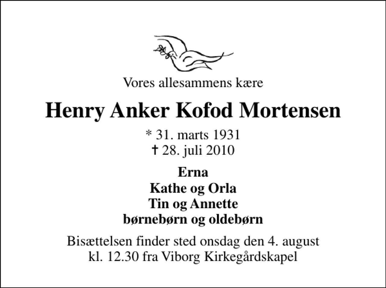 <p>Vores allesammens kære<br />Henry Anker Kofod Mortensen<br />* 31. marts 1931<br />✝ 28. juli 2010<br />Erna Kathe og Orla Tin og Annette børnebørn og oldebørn<br />Bisættelsen finder sted onsdag den 4. august kl. 12.30 fra Viborg Kirkegårdskapel</p>