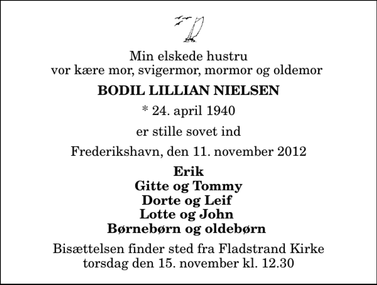 <p>Min elskede hustru vor kære mor, svigermor, mormor og oldemor<br />Bodil Lillian Nielsen<br />* 24. april 1940<br />er stille sovet ind<br />Frederikshavn, den 11. november 2012<br />Erik Gitte og Tommy Dorte og Leif Lotte og John Børnebørn og oldebørn<br />Bisættelsen finder sted fra Fladstrand Kirke torsdag den 15. november kl. 12.30</p>