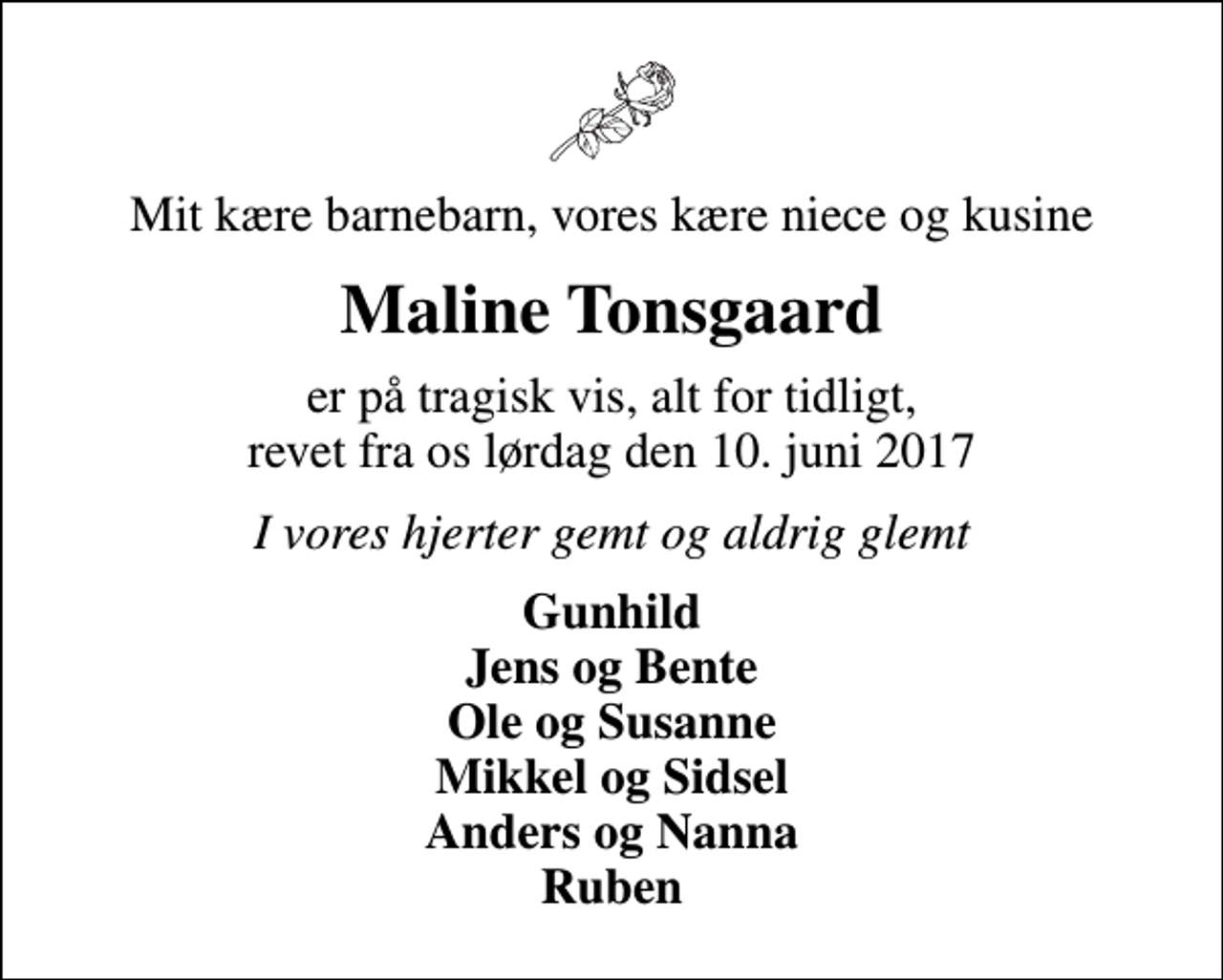 <p>Mit kære barnebarn, vores kære niece og kusine<br />Maline Tonsgaard<br />er på tragisk vis, alt for tidligt, revet fra os lørdag den 10. juni 2017<br />I vores hjerter gemt og aldrig glemt<br />Gunhild Jens og Bente Ole og Susanne Mikkel og Sidsel Anders og Nanna Ruben</p>