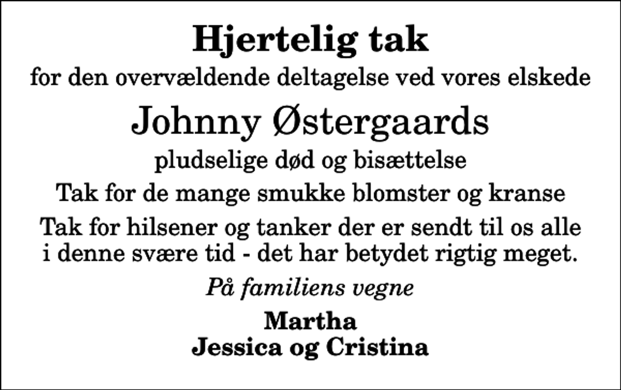<p>Hjertelig tak<br />for den overvældende deltagelse ved vores elskede<br />Johnny Østergaards<br />pludselige død og bisættelse<br />Tak for de mange smukke blomster og kranse<br />Tak for hilsener og tanker der er sendt til os alle i denne svære tid - det har betydet rigtig meget.<br />På familiens vegne<br />Martha Jessica og Cristina</p>