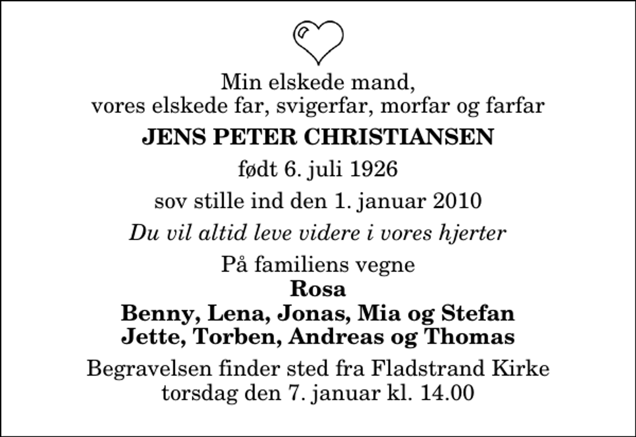 <p>Min elskede mand, vores elskede far, svigerfar, morfar og farfar<br />Jens Peter Christiansen<br />født 6. juli 1926<br />sov stille ind den 1. januar 2010<br />Du vil altid leve videre i vores hjerter<br />På familiens vegne<br />Rosa Benny, Lena, Jonas, Mia og Stefan Jette, Torben, Andreas og Thomas<br />Begravelsen finder sted fra Fladstrand Kirke torsdag den 7. januar kl. 14.00</p>