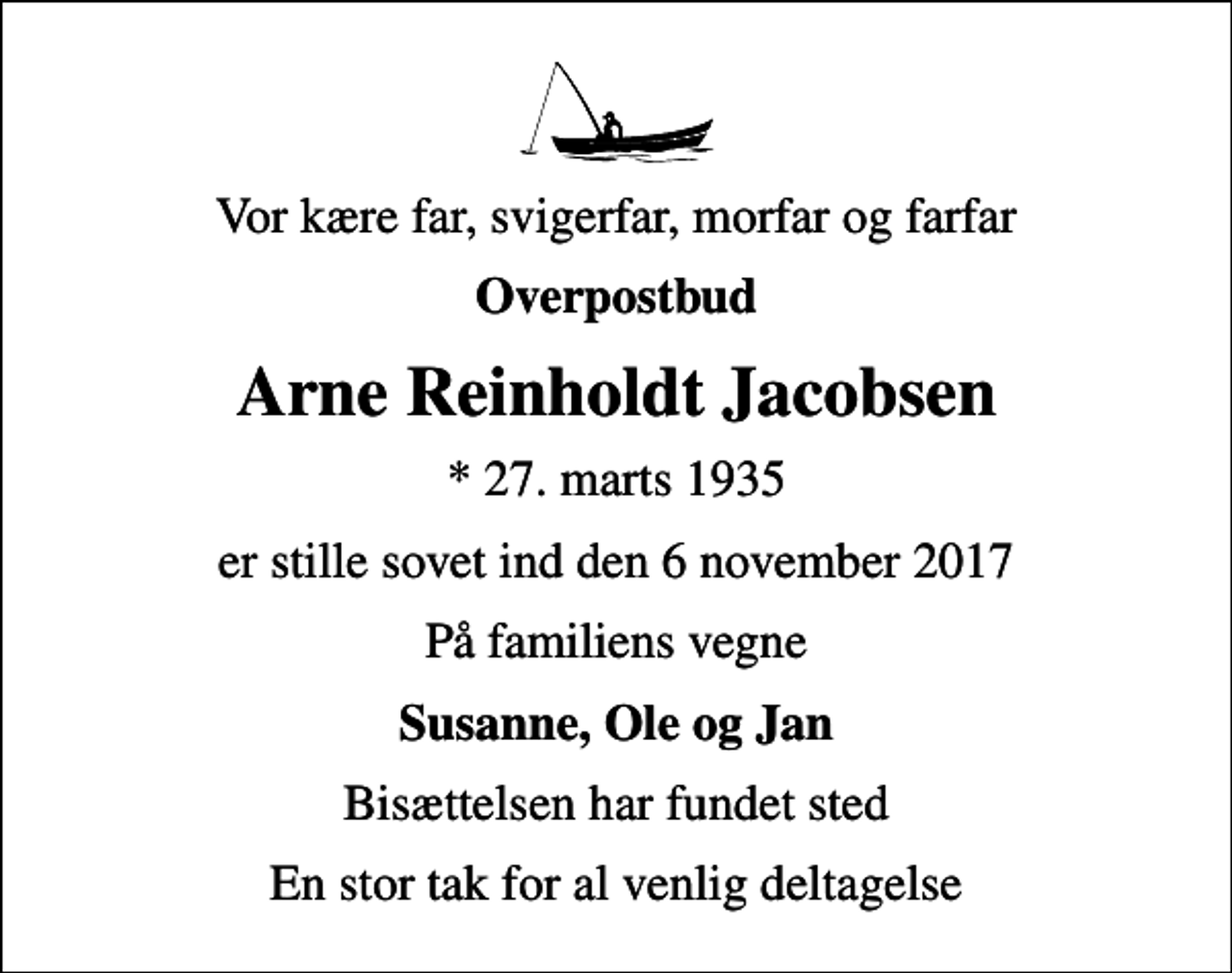 <p>Vor kære far, svigerfar, morfar og farfar<br />Overpostbud<br />Arne Reinholdt Jacobsen<br />* 27. marts 1935<br />er stille sovet ind den 6 november 2017<br />På familiens vegne<br />Susanne, Ole og Jan<br />Bisættelsen har fundet sted<br />En stor tak for al venlig deltagelse</p>