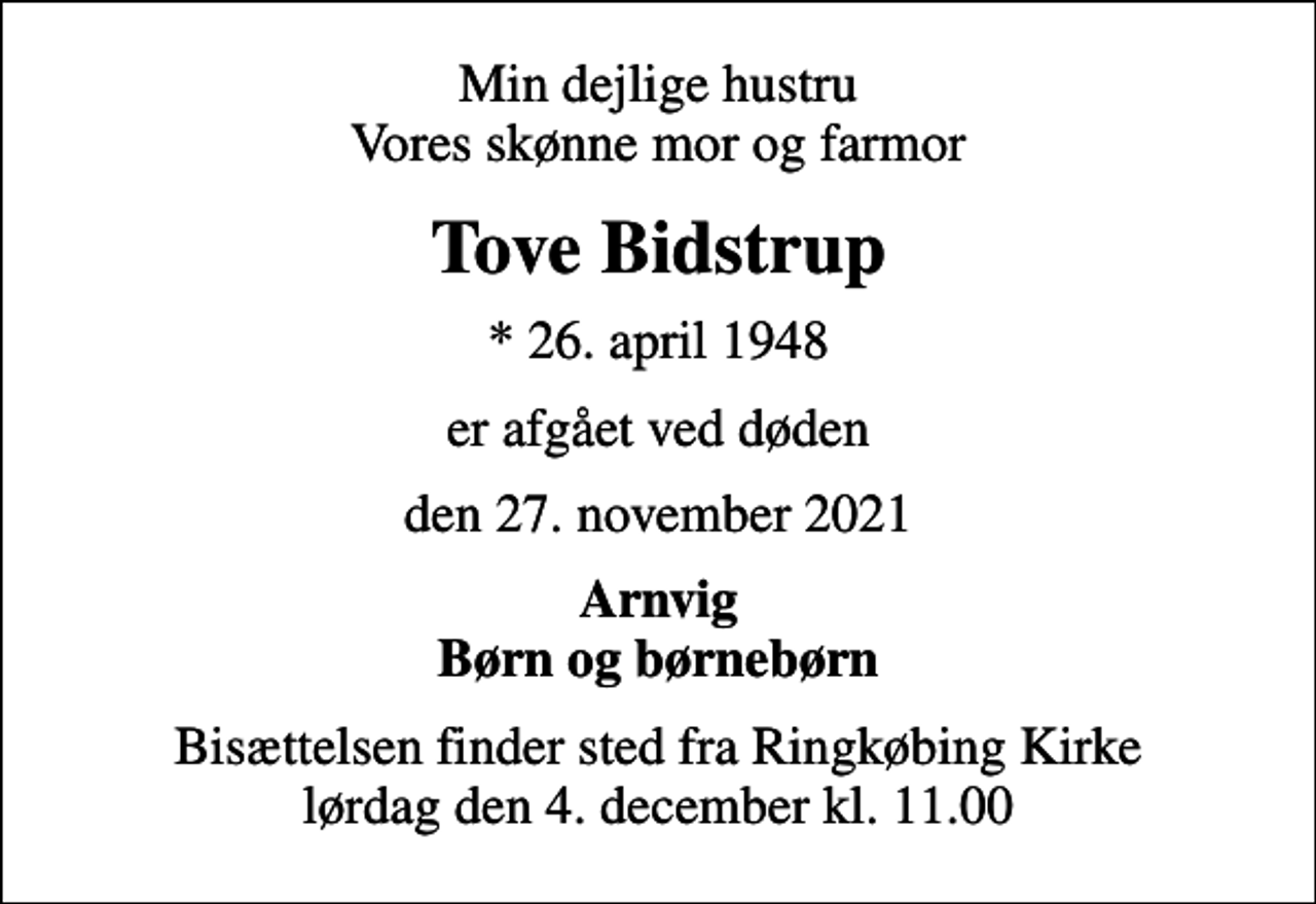 <p>Min dejlige hustru Vores skønne mor og farmor<br />Tove Bidstrup<br />* 26. april 1948<br />er afgået ved døden<br />den 27. november 2021<br />Arnvig Børn og børnebørn<br />Bisættelsen finder sted fra Ringkøbing Kirke lørdag den 4. december kl. 11.00</p>