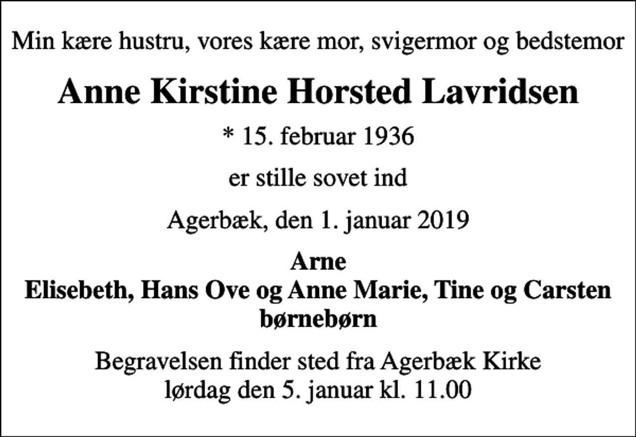 <p>Min kære hustru, vores kære mor, svigermor og bedstemor<br />Anne Kirstine Horsted Lavridsen<br />* 15. februar 1936<br />er stille sovet ind<br />Agerbæk, den 1. januar 2019<br />Arne Elisebeth, Hans Ove og Anne Marie, Tine og Carsten børnebørn<br />Begravelsen finder sted fra Agerbæk Kirke lørdag den 5. januar kl. 11.00</p>
