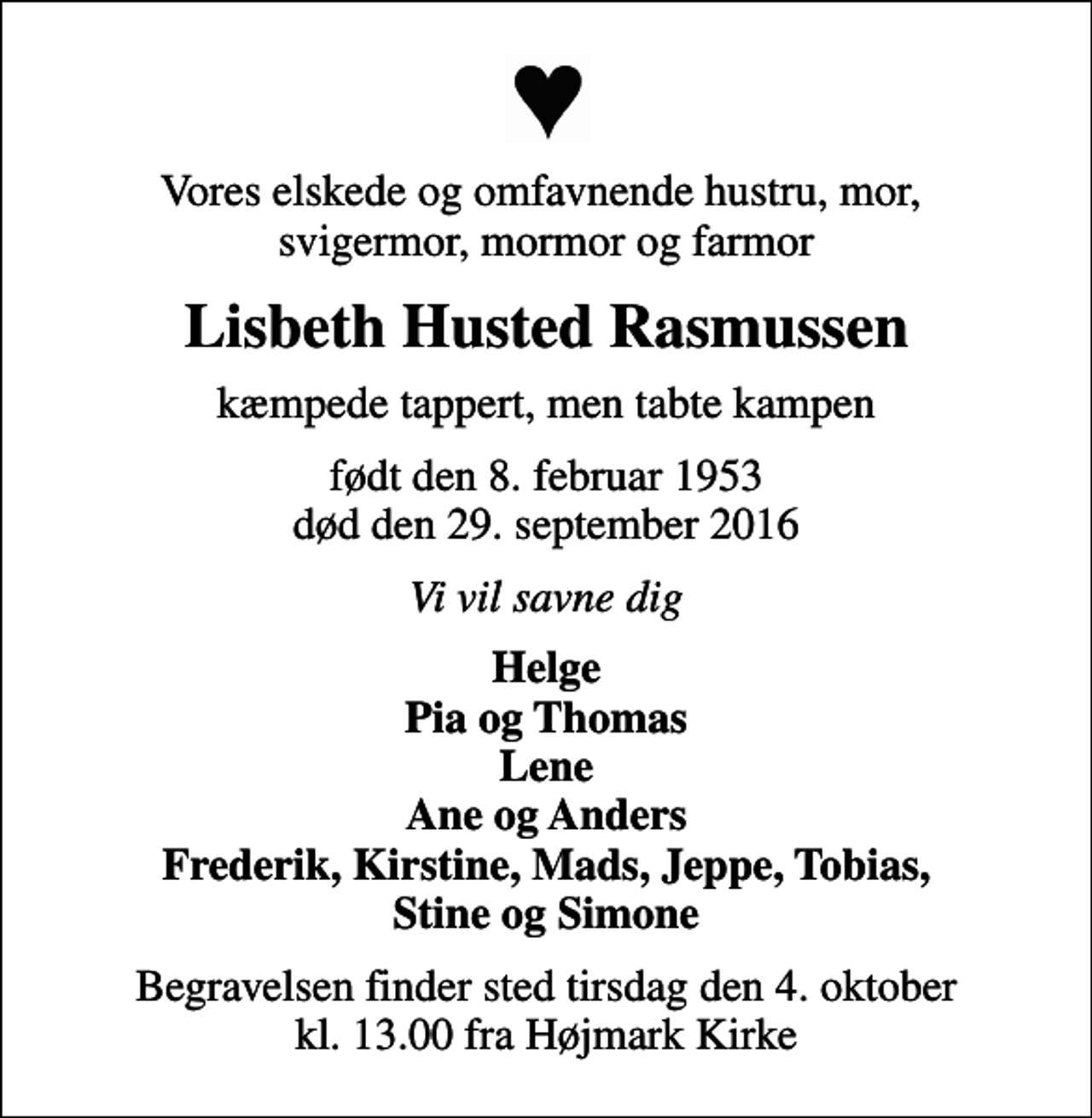 <p>Vores elskede og omfavnende hustru, mor, svigermor, mormor og farmor<br />Lisbeth Husted Rasmussen<br />kæmpede tappert, men tabte kampen<br />født den 8. februar 1953 død den 29. september 2016<br />Vi vil savne dig<br />Helge Pia og Thomas Lene Ane og Anders Frederik, Kirstine, Mads, Jeppe, Tobias, Stine og Simone<br />Begravelsen finder sted tirsdag den 4. oktober kl. 13.00 fra Højmark Kirke</p>