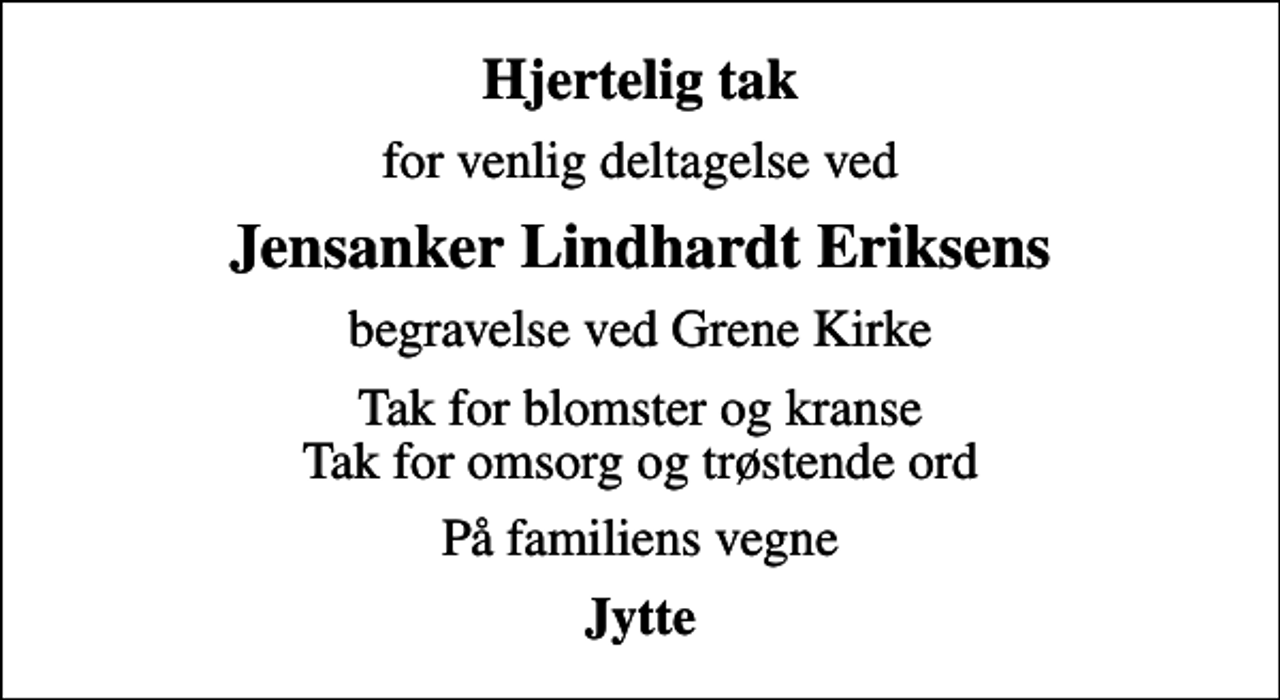 <p>Hjertelig tak<br />for venlig deltagelse ved<br />Jensanker Lindhardt Eriksens<br />begravelse ved Grene Kirke<br />Tak for blomster og kranse Tak for omsorg og trøstende ord<br />På familiens vegne<br />Jytte</p>