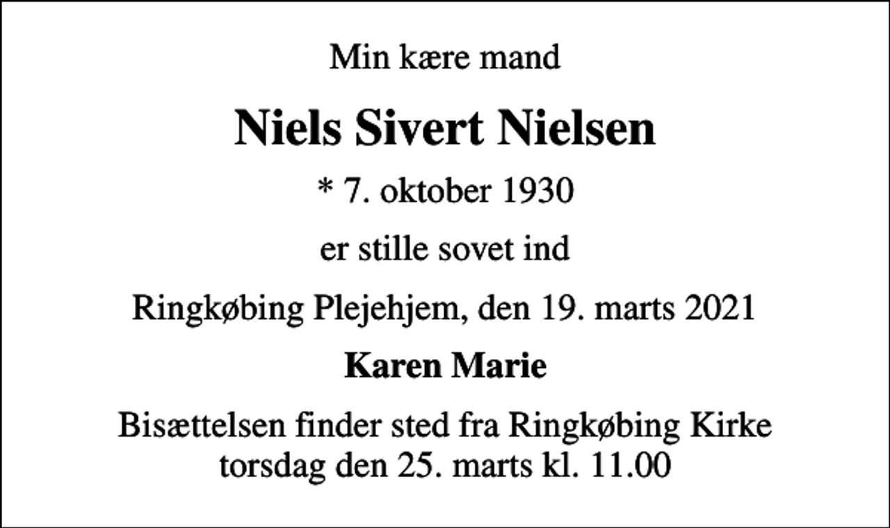 <p>Min kære mand<br />Niels Sivert Nielsen<br />* 7. oktober 1930<br />er stille sovet ind<br />Ringkøbing Plejehjem, den 19. marts 2021<br />Karen Marie<br />Bisættelsen finder sted fra Ringkøbing Kirke torsdag den 25. marts kl. 11.00</p>