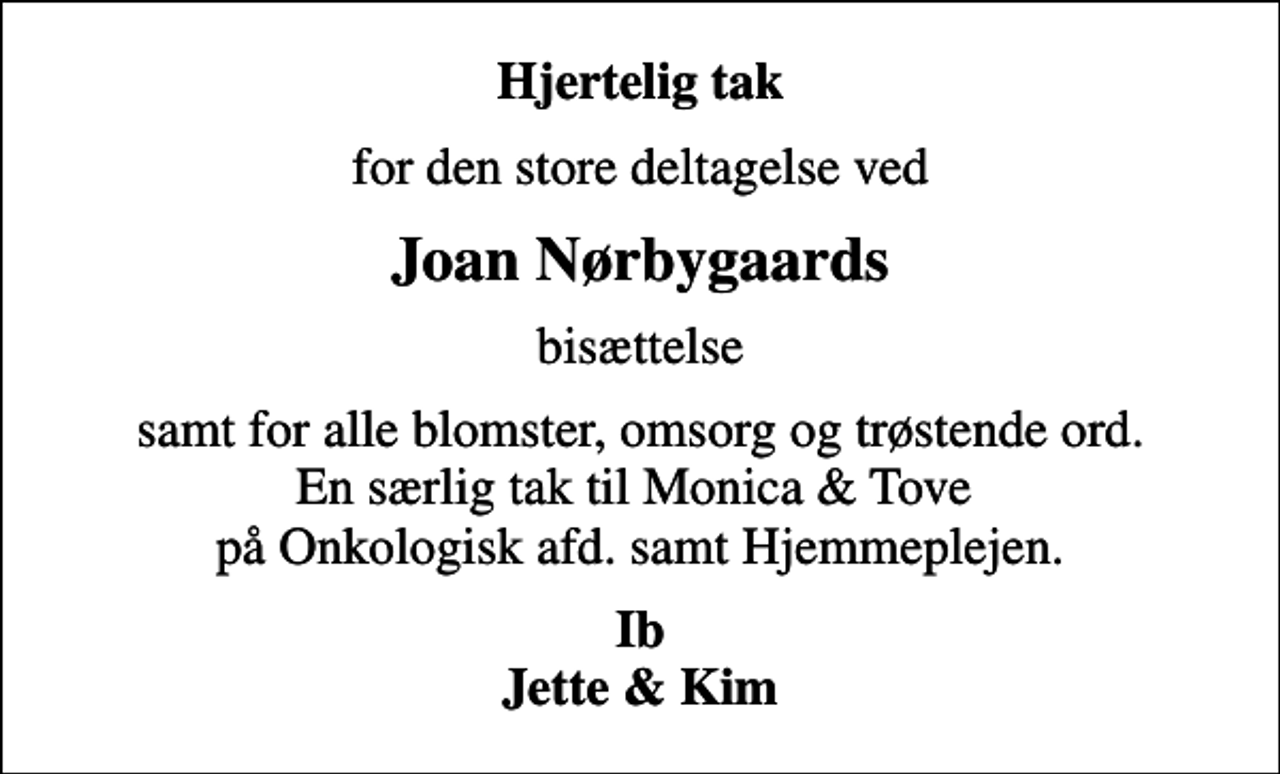 <p>Hjertelig tak<br />for den store deltagelse ved<br />Joan Nørbygaards<br />bisættelse<br />samt for alle blomster, omsorg og trøstende ord. En særlig tak til Monica &amp; Tove på Onkologisk afd. samt Hjemmeplejen.<br />Ib Jette &amp; Kim</p>