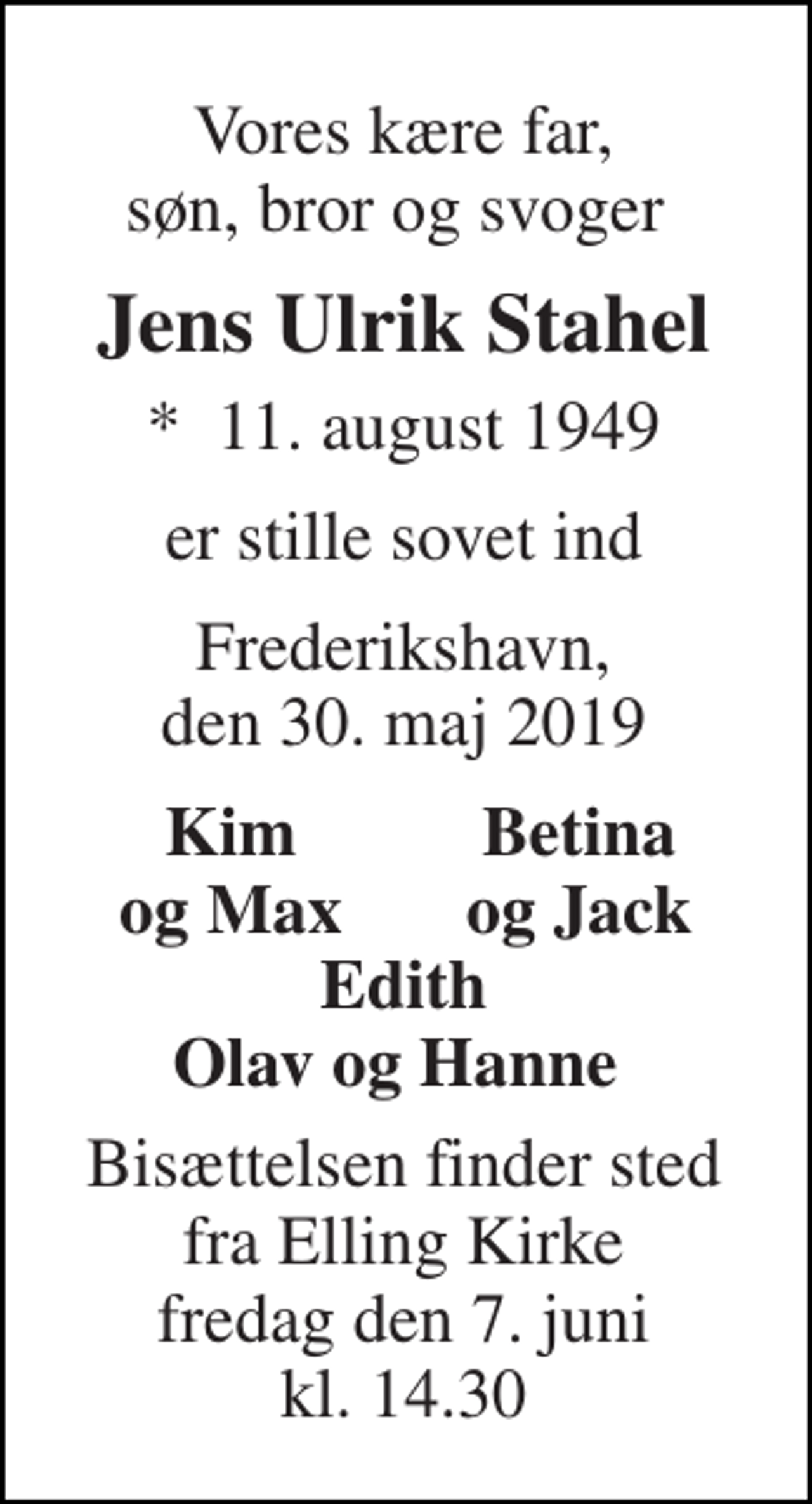 <p>Vores kære far, søn, bror og svoger<br />Jens Ulrik Stahel<br />*​ 11. august 1949<br />er stille sovet ind<br />Frederikshavn, den 30. maj 2019<br />Kim og Max<br />Betina og Jack<br />Edith Olav og Hanne<br />Bisættelsen finder sted fra Elling Kirke fredag den 7. juni kl. 14.30</p>