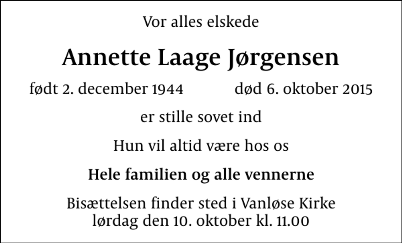 <p>Vor alles elskede<br />Annette Laage Jørgensen<br />født 2. december 1944 død 6. oktober 2015<br />er stille sovet ind<br />Hun vil altid være hos os<br />Hele familien og alle vennerne<br />Bisættelsen finder sted i Vanløse Kirke lørdag den 10. oktober kl. 11.00</p>