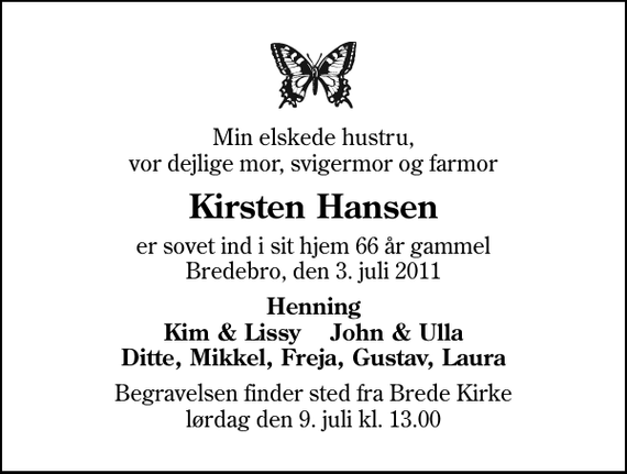 <p>Min elskede hustru, vor dejlige mor, svigermor og farmor<br />Kirsten Hansen<br />er sovet ind i sit hjem 66 år gammel Bredebro, den 3. juli 2011<br />Henning Kim &amp; Lissy John &amp; Ulla Ditte, Mikkel, Freja, Gustav, Laura<br />Begravelsen finder sted fra Brede Kirke lørdag den 9. juli kl. 13.00</p>