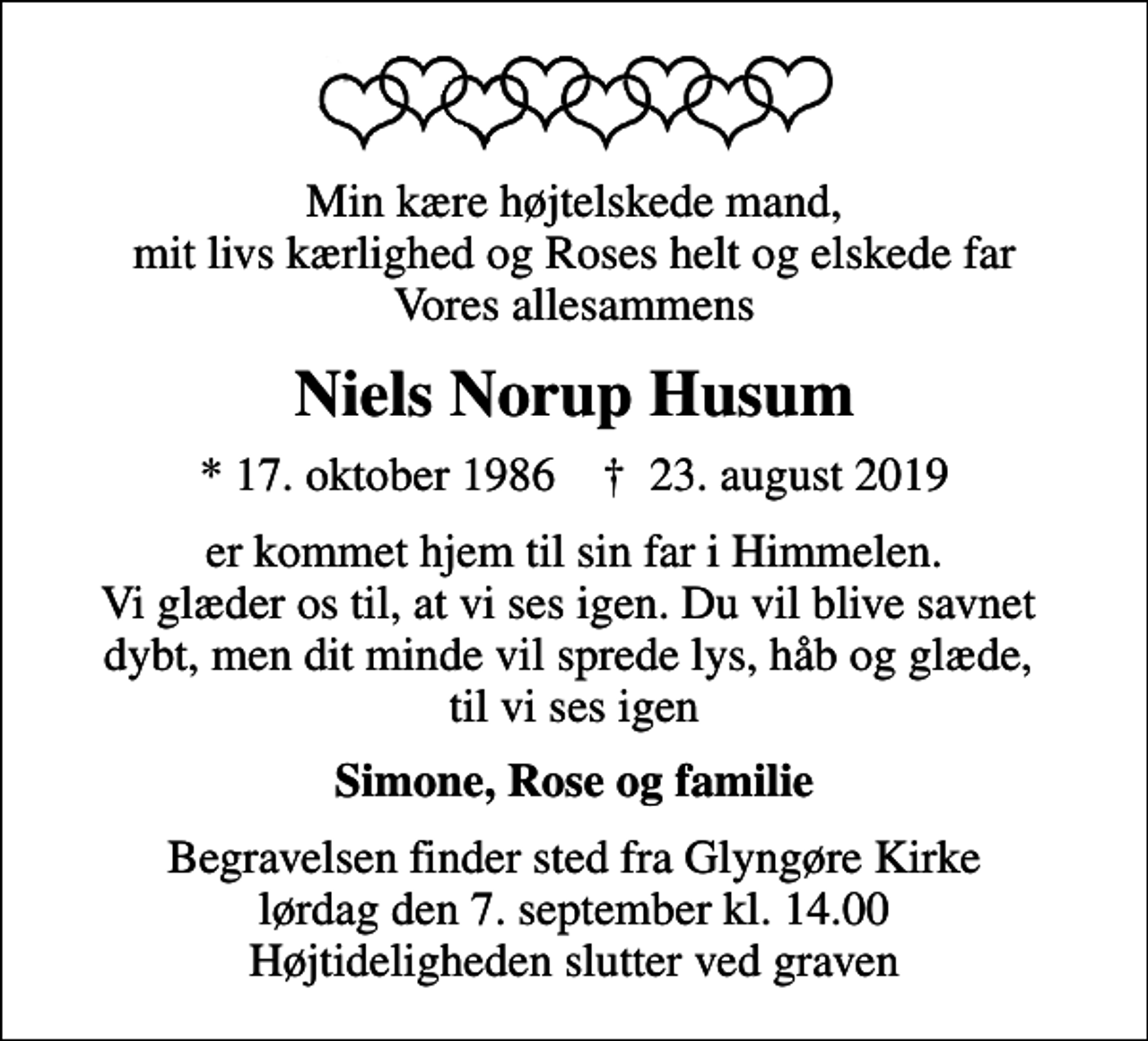 <p>Min kære højtelskede mand, mit livs kærlighed og Roses helt og elskede far Vores allesammens<br />Niels Norup Husum<br />* 17. oktober 1986 ✝ 23. august 2019<br />er kommet hjem til sin far i Himmelen. Vi glæder os til, at vi ses igen. Du vil blive savnet dybt, men dit minde vil sprede lys, håb og glæde, til vi ses igen<br />Simone, Rose og familie<br />Begravelsen finder sted fra Glyngøre Kirke lørdag den 7. september kl. 14.00 Højtideligheden slutter ved graven</p>