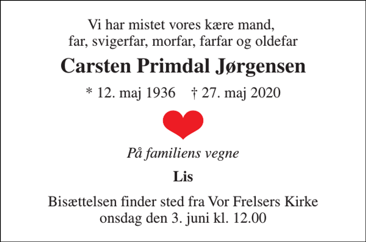 <p>Vi har mistet vores kære mand, far, svigerfar, morfar, farfar og oldefar<br />Carsten Primdal Jørgensen<br />*​ 12. maj 1936​ †​ 27. maj 2020<br />På familiens vegne<br />Lis<br />Bisættelsen finder sted fra Vor Frelsers Kirke onsdag den 3. juni kl. 12.00</p>