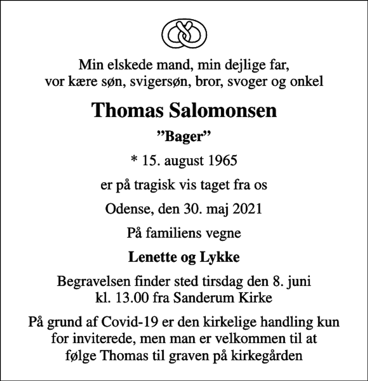 <p>Min elskede mand, min dejlige far, vor kære søn, svigersøn, bror, svoger og onkel<br />Thomas Salomonsen<br />Bager<br />* 15. august 1965<br />er på tragisk vis taget fra os<br />Odense, den 30. maj 2021<br />På familiens vegne<br />Lenette og Lykke<br />Begravelsen finder sted tirsdag den 8. juni kl. 13.00 fra Sanderum Kirke<br />På grund af Covid-19 er den kirkelige handling kun for inviterede, men man er velkommen til at følge Thomas til graven på kirkegården</p>
