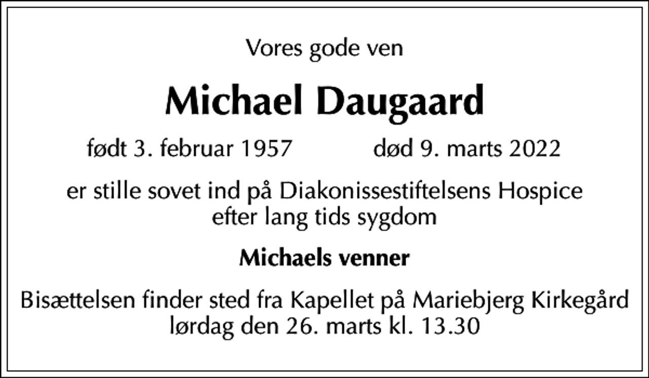 <p>Vores gode ven<br />Michael Daugaard<br />født 3. februar 1957 død 9. marts 2022<br />er stille sovet ind på Diakonissestiftelsens Hospice efter lang tids sygdom<br />Michaels venner<br />Bisættelsen finder sted fra Kapellet på Mariebjerg Kirkegård lørdag den 26. marts kl. 13.30</p>