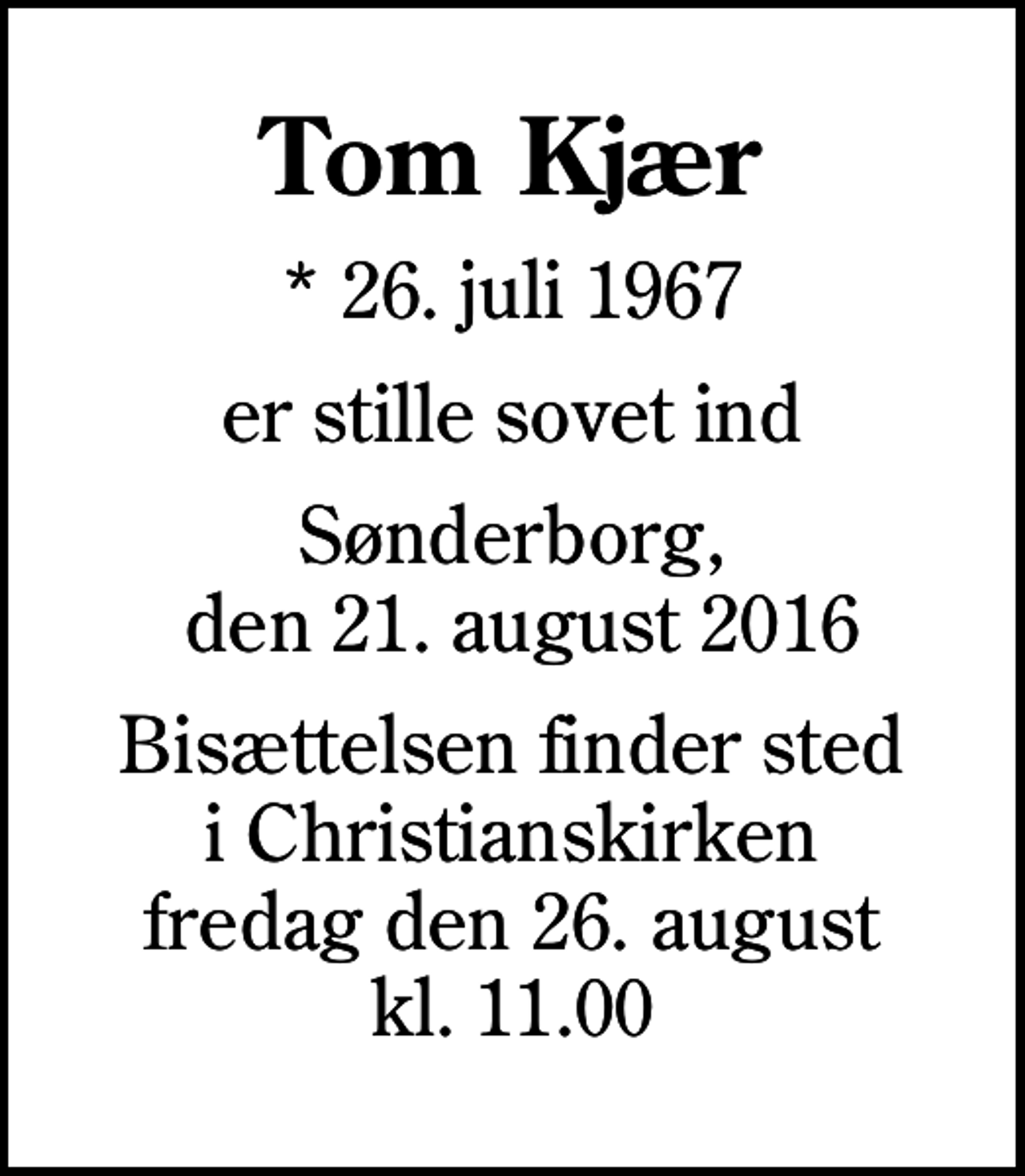 <p>Tom Kjær<br />* 26. juli 1967<br />er stille sovet ind<br />Sønderborg, den 21. august 2016<br />Bisættelsen finder sted i Christianskirken fredag den 26. august kl. 11.00</p>