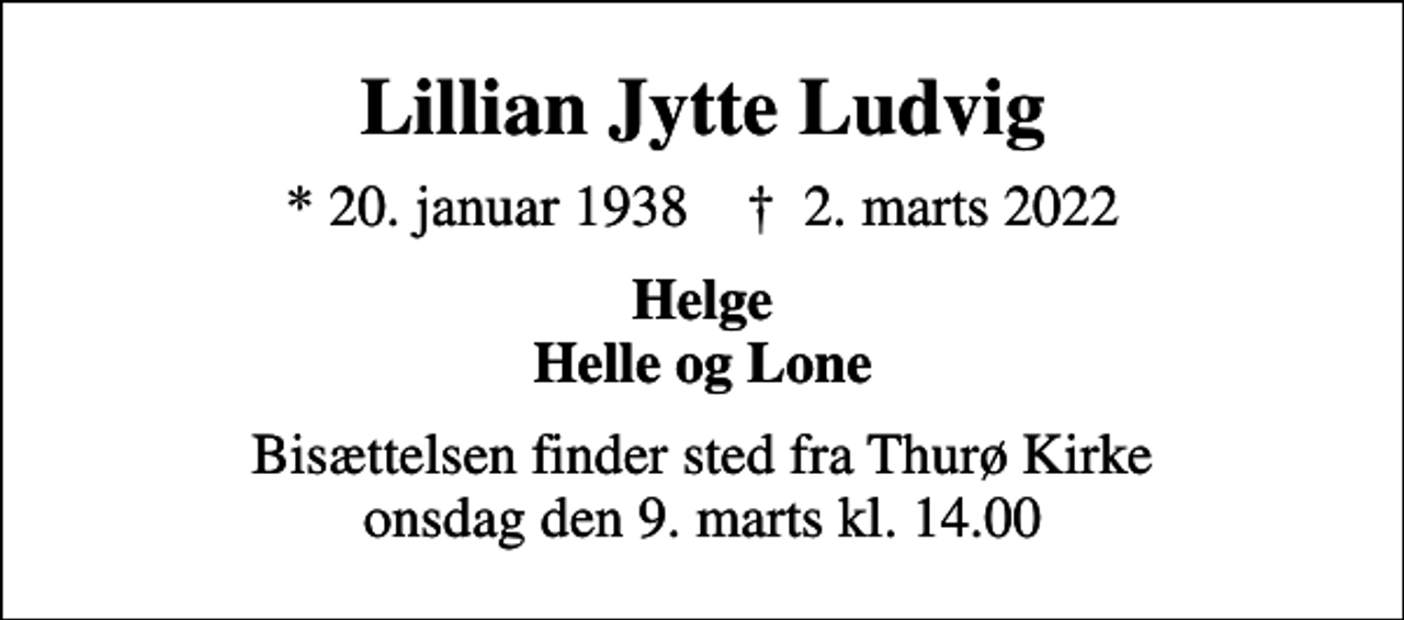 <p>Lillian Jytte Ludvig<br />* 20. januar 1938 ✝ 2. marts 2022<br />Helge Helle og Lone<br />Bisættelsen finder sted fra Thurø Kirke onsdag den 9. marts kl. 14.00</p>