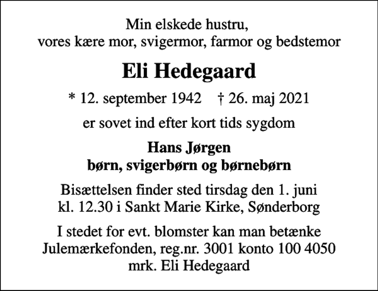 <p>Min elskede hustru, vores kære mor, svigermor, farmor og bedstemor<br />Eli Hedegaard<br />* 12. september 1942 ✝ 26. maj 2021<br />er sovet ind efter kort tids sygdom<br />Hans Jørgen børn, svigerbørn og børnebørn<br />Bisættelsen finder sted tirsdag den 1. juni kl. 12.30 i Sankt Marie Kirke, Sønderborg<br />I stedet for evt. blomster kan man betænke<br />Julemærkefonden reg.3001konto1004050mrk. Eli<br />Hedegaard</p>