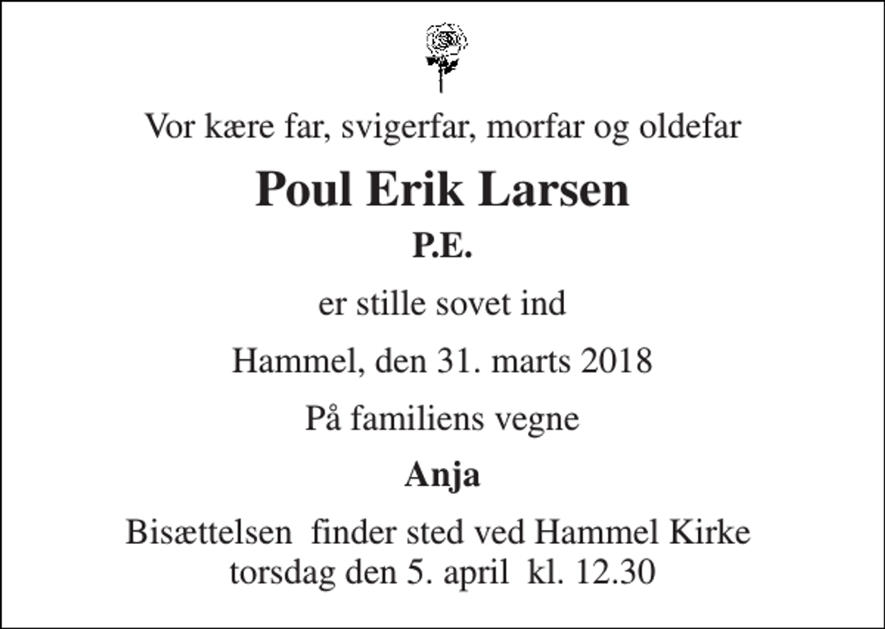 <p>Vor kære far, svigerfar, morfar og oldefar<br />Poul Erik Larsen<br />P.E.<br />er stille sovet ind<br />Hammel, den 31. marts 2018<br />På familiens vegne<br />Anja<br />Bisættelsen​ finder sted ved Hammel Kirke​ torsdag den 5. april​ kl. 12.30</p>