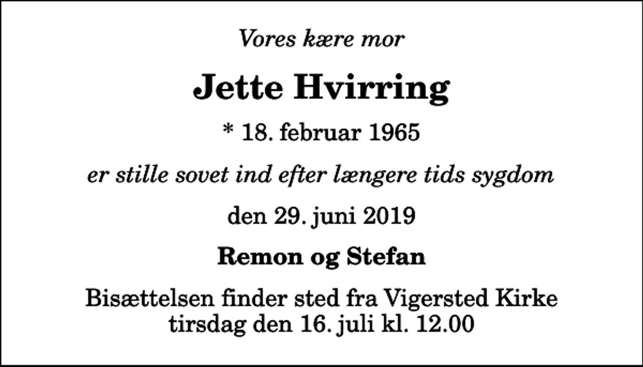<p>Vores kære mor<br />Jette Hvirring<br />* 18. februar 1965<br />er stille sovet ind efter længere tids sygdom<br />den 29. juni 2019<br />Remon og Stefan<br />Bisættelsen finder sted fra Vigersted Kirke tirsdag den 16. juli kl. 12.00</p>