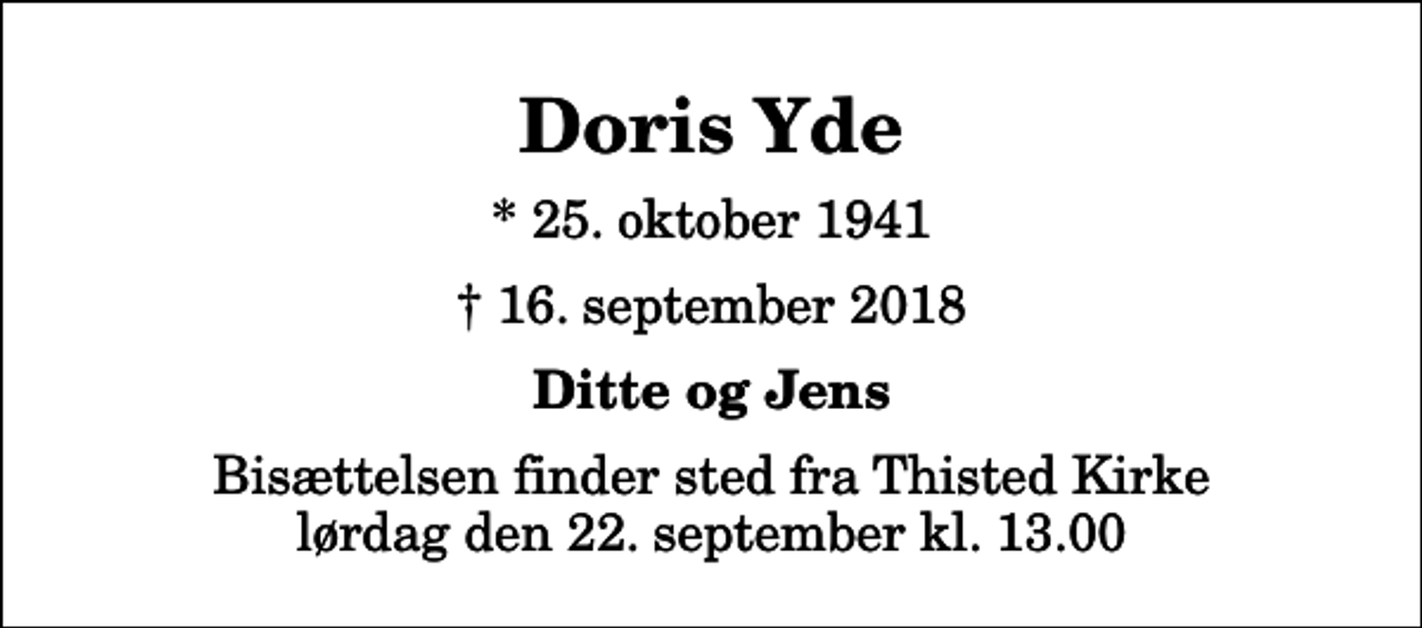 <p>Doris Yde<br />* 25. oktober 1941<br />✝ 16. september 2018<br />Ditte og Jens<br />Bisættelsen finder sted fra Thisted Kirke lørdag den 22. september kl. 13.00</p>