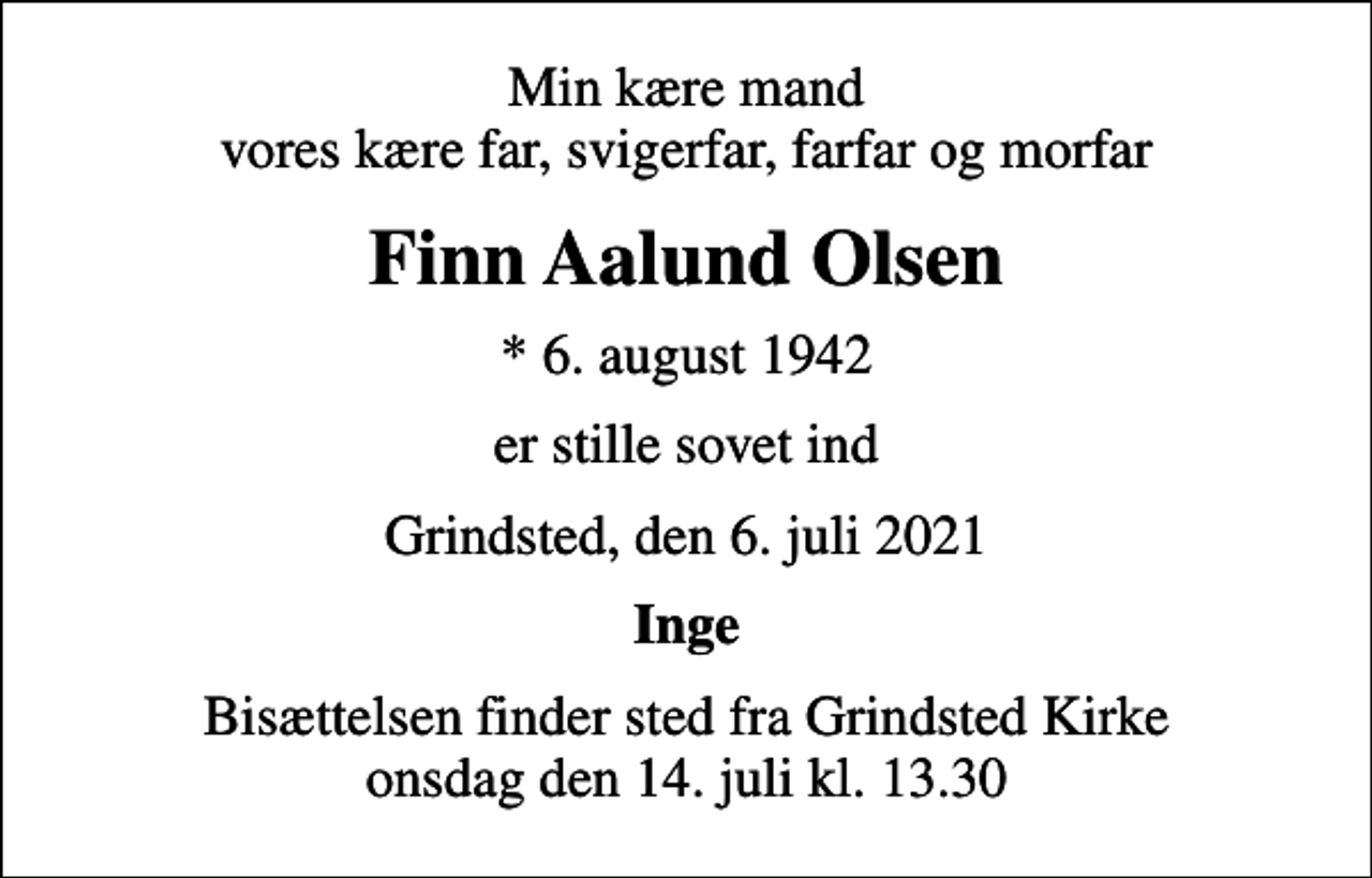 <p>Min kære mand vores kære far, svigerfar, farfar og morfar<br />Finn Aalund Olsen<br />* 6. august 1942<br />er stille sovet ind<br />Grindsted, den 6. juli 2021<br />Inge<br />Bisættelsen finder sted fra Grindsted Kirke onsdag den 14. juli kl. 13.30</p>