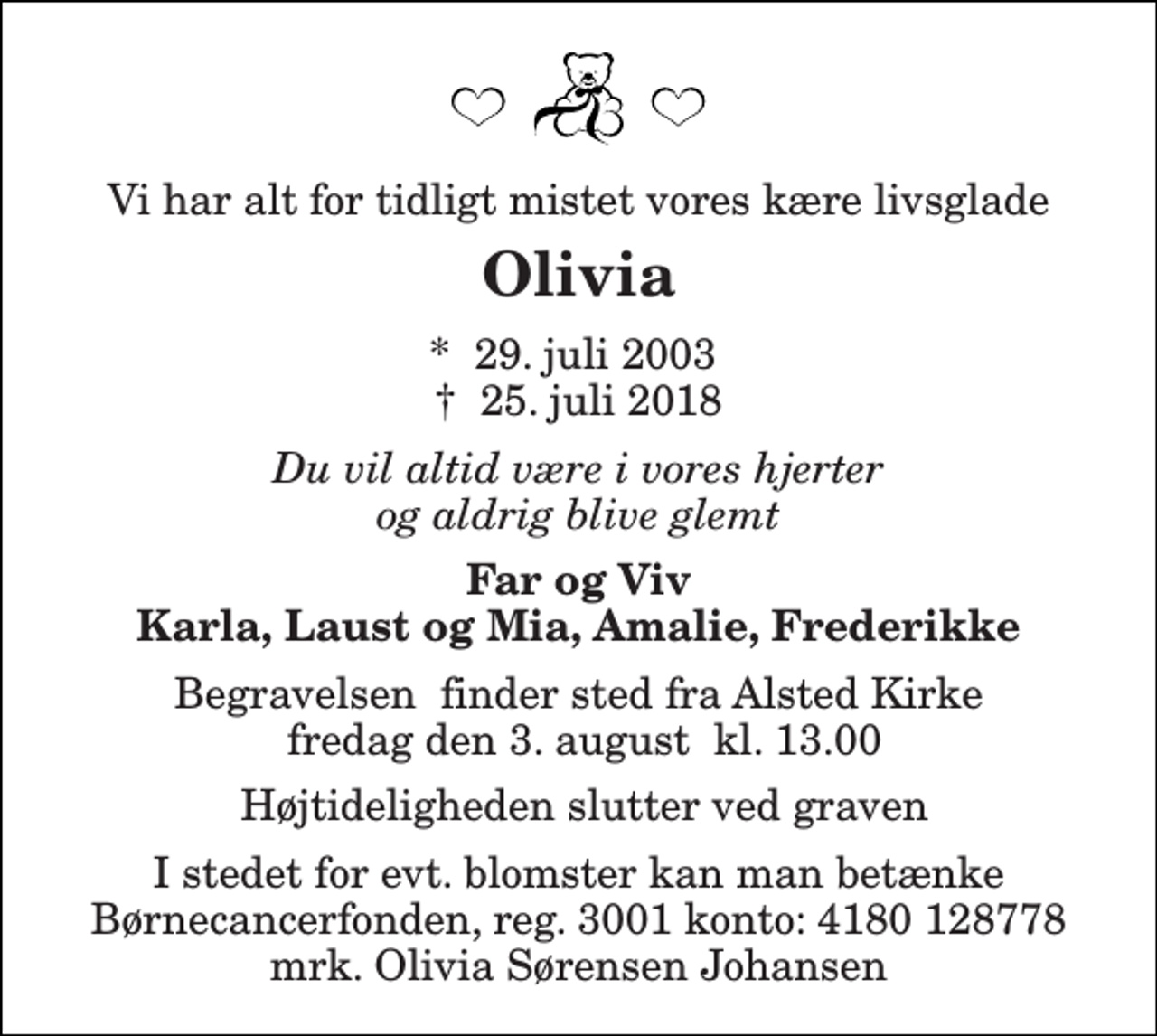 <p>Vi har alt for tidligt mistet vores kære livsglade<br />Olivia<br />* 29. juli 2003<br />✝ 25. juli 2018<br />Du vil altid være i vores hjerter og aldrig blive glemt<br />Far og Viv Karla, Laust og Mia, Amalie, Frederikke</p>