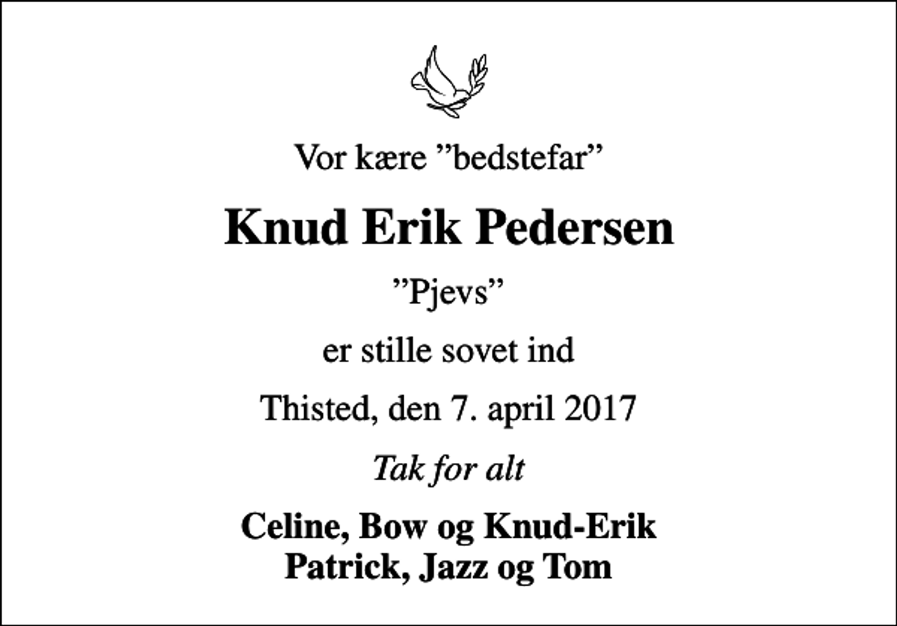 <p>Vor kære bedstefar<br />Knud Erik Pedersen<br />Pjevs<br />er stille sovet ind<br />Thisted, den 7. april 2017<br />Tak for alt<br />Celine, Bow og Knud-Erik Patrick, Jazz og Tom</p>
