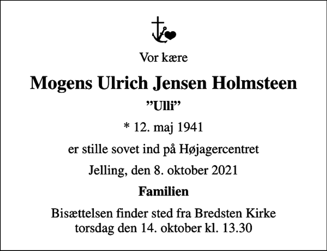 <p>Vor kære<br />Mogens Ulrich Jensen Holmsteen<br />Ulli<br />* 12. maj 1941<br />er stille sovet ind på Højagercentret<br />Jelling, den 8. oktober 2021<br />Familien<br />Bisættelsen finder sted fra Bredsten Kirke torsdag den 14. oktober kl. 13.30</p>