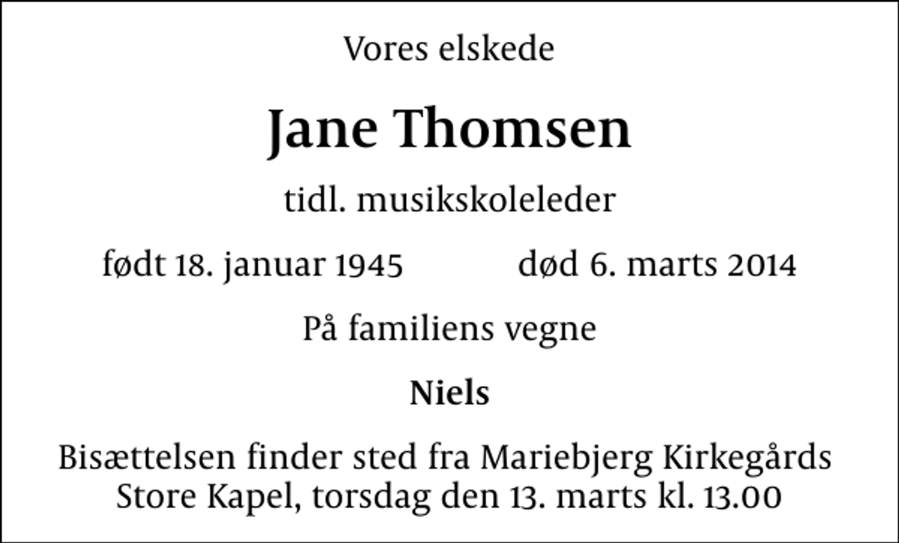 <p>Vores elskede<br />Jane Thomsen<br />tidl. musikskoleleder<br />født 18. januar 1945 død 6. marts 2014<br />På familiens vegne<br />Niels<br />Bisættelsen finder sted fra Mariebjerg Kirkegårds Store Kapel, torsdag den 13. marts kl. 13.00</p>